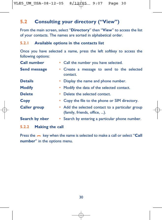 5.2 Consulting your directory (“View”)From the main screen, select “Directory” then “View” to access the listof your contacts. The names are sorted in alphabetical order.5.2.1 Available options in the contacts listOnce you have selected a name, press the left softkey to access thefollowing options:Call number •Call the number you have selected.Send message •Create a message to send to the selectedcontact.Details •Display the name and phone number.Modify •Modify the data of the selected contact.Delete •Delete the selected contact.Copy •Copy the file to the phone or SIM directory.Caller group •Add the selected contact to a particular group(family, friends, office, ...).Search by nber •Search by entering a particular phone number.5.2.2 Making the callPress the  key when the name is selected to make a call or select “Callnumber” in the options menu.30VLE5_UM_USA-08-12-05  8/12/05  9:07  Page 30