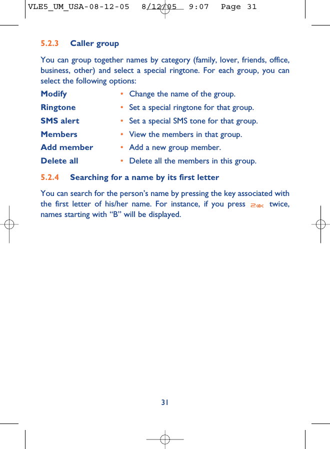 315.2.3 Caller groupYou can group together names by category (family, lover, friends, office,business, other) and select a special ringtone. For each group, you canselect the following options:Modify •Change the name of the group.Ringtone •Set a special ringtone for that group.SMS alert •Set a special SMS tone for that group.Members •View the members in that group.Add member •Add a new group member.Delete all •Delete all the members in this group.5.2.4 Searching for a name by its first letterYou can search for the person’s name by pressing the key associated withthe first letter of his/her name. For instance, if you press  twice,names starting with “B” will be displayed.VLE5_UM_USA-08-12-05  8/12/05  9:07  Page 31