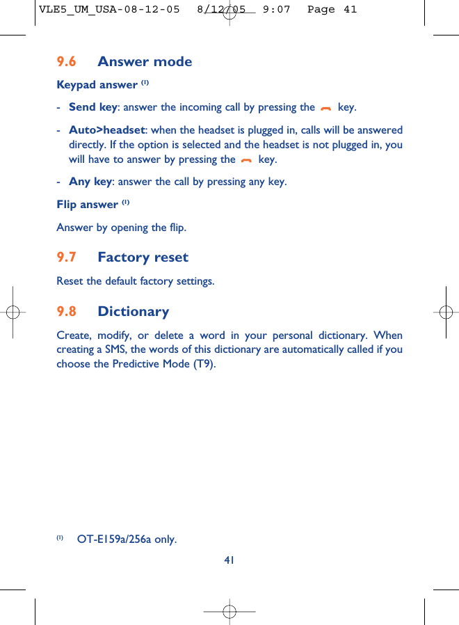9.6 Answer modeKeypad answer (1)-Send key: answer the incoming call by pressing the  key.-Auto&gt;headset: when the headset is plugged in, calls will be answereddirectly. If the option is selected and the headset is not plugged in, youwill have to answer by pressing the  key.-Any key: answer the call by pressing any key.Flip answer (1)Answer by opening the flip.9.7 Factory resetReset the default factory settings.9.8 DictionaryCreate, modify, or delete a word in your personal dictionary. Whencreating a SMS, the words of this dictionary are automatically called if youchoose the Predictive Mode (T9).41(1) OT-E159a/256a only.VLE5_UM_USA-08-12-05  8/12/05  9:07  Page 41