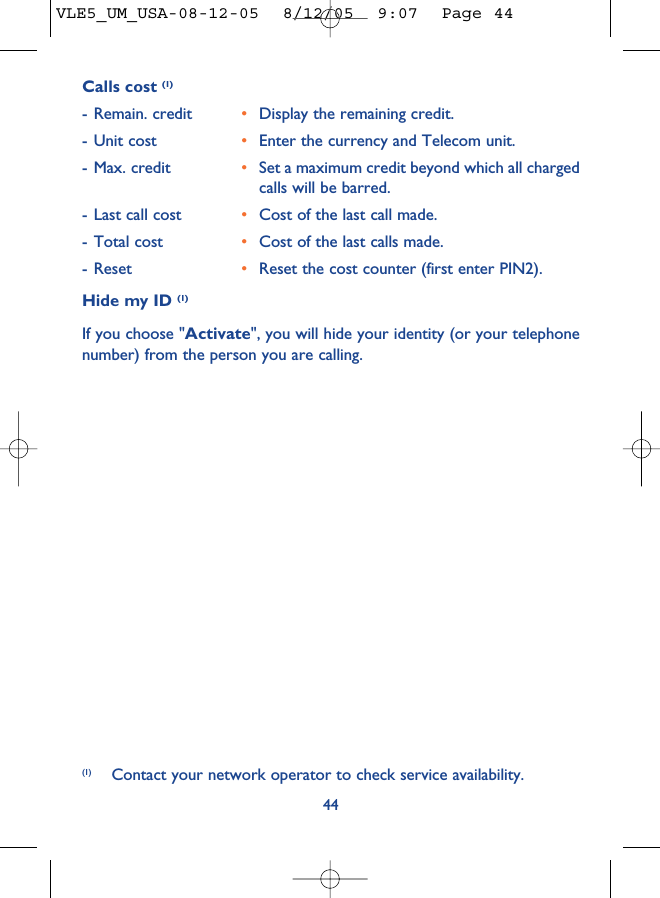 44Calls cost (1)- Remain. credit •Display the remaining credit.- Unit cost •Enter the currency and Telecom unit.- Max. credit •Set a maximum credit beyond which all chargedcalls will be barred. - Last call cost •Cost of the last call made.- Total cost •Cost of the last calls made. - Reset •Reset the cost counter (first enter PIN2).Hide my ID (1)If you choose &quot;Activate&quot;, you will hide your identity (or your telephonenumber) from the person you are calling.(1) Contact your network operator to check service availability.VLE5_UM_USA-08-12-05  8/12/05  9:07  Page 44