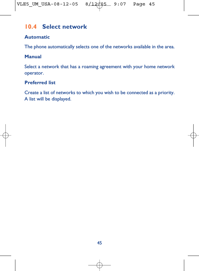 4510.4 Select network AutomaticThe phone automatically selects one of the networks available in the area.ManualSelect a network that has a roaming agreement with your home networkoperator.Preferred listCreate a list of networks to which you wish to be connected as a priority.A list will be displayed.VLE5_UM_USA-08-12-05  8/12/05  9:07  Page 45