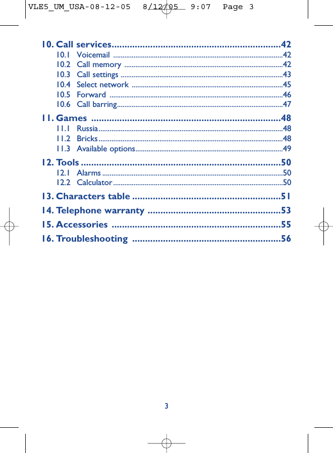 10. Call services..................................................................4210.1 Voicemail ............................................................................................4210.2 Call memory ......................................................................................4210.3 Call settings ........................................................................................4310.4 Select network ..................................................................................4510.5 Forward ..............................................................................................4610.6 Call barring..........................................................................................4711. Games ..........................................................................4811.1 Russia....................................................................................................4811.2 Bricks....................................................................................................4811.3 Available options................................................................................4912. Tools ..............................................................................5012.1 Alarms ..................................................................................................5012.2 Calculator ............................................................................................5013. Characters table ..........................................................5114. Telephone warranty ....................................................5315. Accessories ..................................................................5516. Troubleshooting ..........................................................563VLE5_UM_USA-08-12-05  8/12/05  9:07  Page 3