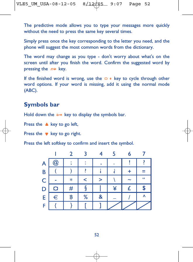 The predictive mode allows you to type your messages more quicklywithout the need to press the same key several times.Simply press once the key corresponding to the letter you need, and thephone will suggest the most common words from the dictionary.The word may change as you type - don&apos;t worry about what&apos;s on thescreen until after you finish the word. Confirm the suggested word bypressing the  key.If the finished word is wrong, use the  key to cycle through otherword options. If your word is missing, add it using the normal mode(ABC).Symbols barHold down the  key to display the symbols bar. Press the  key to go left,Press the  key to go right.Press the left softkey to confirm and insert the symbol.52VLE5_UM_USA-08-12-05  8/12/05  9:07  Page 52