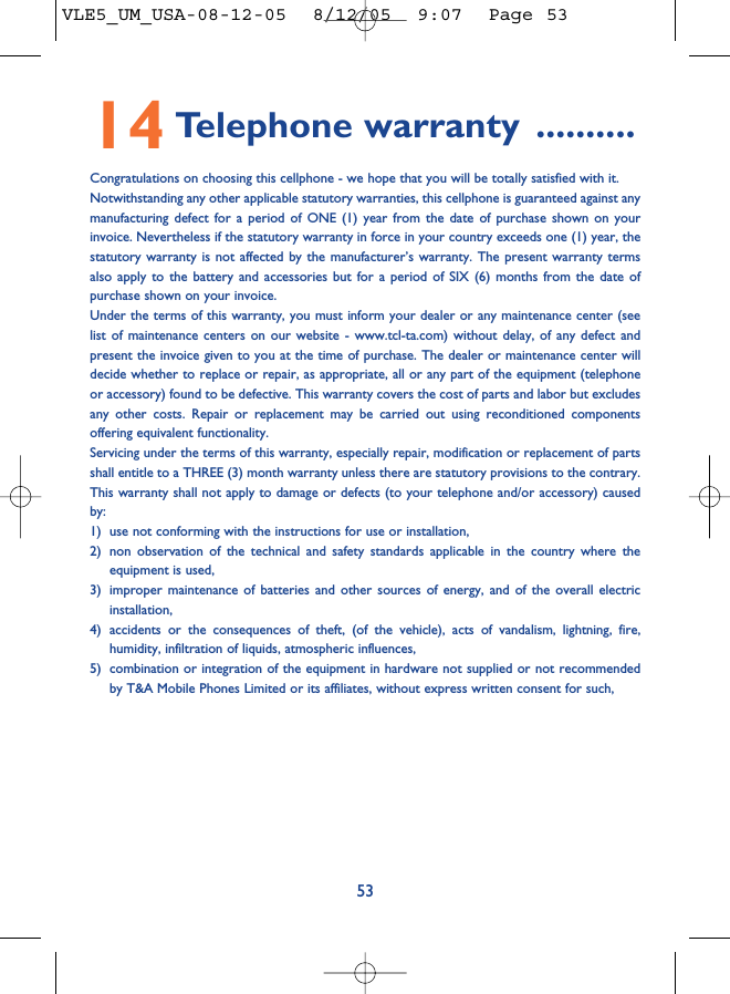 5314 Telephone warranty ..........Congratulations on choosing this cellphone - we hope that you will be totally satisfied with it.Notwithstanding any other applicable statutory warranties, this cellphone is guaranteed against anymanufacturing defect for a period of ONE (1) year from the date of purchase shown on yourinvoice. Nevertheless if the statutory warranty in force in your country exceeds one (1) year, thestatutory warranty is not affected by the manufacturer’s warranty. The present warranty termsalso apply to the battery and accessories but for a period of SIX (6) months from the date ofpurchase shown on your invoice.Under the terms of this warranty, you must inform your dealer or any maintenance center (seelist of maintenance centers on our website - www.tcl-ta.com) without delay, of any defect andpresent the invoice given to you at the time of purchase. The dealer or maintenance center willdecide whether to replace or repair, as appropriate, all or any part of the equipment (telephoneor accessory) found to be defective. This warranty covers the cost of parts and labor but excludesany other costs. Repair or replacement may be carried out using reconditioned componentsoffering equivalent functionality.Servicing under the terms of this warranty, especially repair, modification or replacement of partsshall entitle to a THREE (3) month warranty unless there are statutory provisions to the contrary.This warranty shall not apply to damage or defects (to your telephone and/or accessory) causedby:1) use not conforming with the instructions for use or installation,2) non observation of the technical and safety standards applicable in the country where theequipment is used,3) improper maintenance of batteries and other sources of energy, and of the overall electricinstallation,4) accidents or the consequences of theft, (of the vehicle), acts of vandalism, lightning, fire,humidity, infiltration of liquids, atmospheric influences,5) combination or integration of the equipment in hardware not supplied or not recommendedby T&amp;A Mobile Phones Limited or its affiliates, without express written consent for such,VLE5_UM_USA-08-12-05  8/12/05  9:07  Page 53