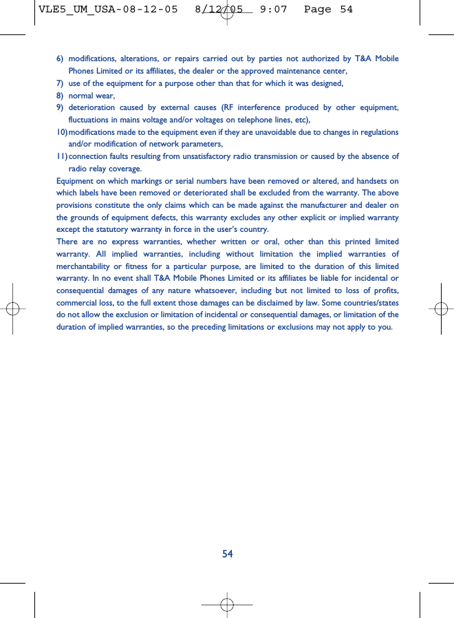 6) modifications, alterations, or repairs carried out by parties not authorized by T&amp;A MobilePhones Limited or its affiliates, the dealer or the approved maintenance center, 7) use of the equipment for a purpose other than that for which it was designed,8) normal wear,9) deterioration caused by external causes (RF interference produced by other equipment,fluctuations in mains voltage and/or voltages on telephone lines, etc), 10)modifications made to the equipment even if they are unavoidable due to changes in regulationsand/or modification of network parameters,11)connection faults resulting from unsatisfactory radio transmission or caused by the absence ofradio relay coverage.Equipment on which markings or serial numbers have been removed or altered, and handsets onwhich labels have been removed or deteriorated shall be excluded from the warranty. The aboveprovisions constitute the only claims which can be made against the manufacturer and dealer onthe grounds of equipment defects, this warranty excludes any other explicit or implied warrantyexcept the statutory warranty in force in the user’s country.There are no express warranties, whether written or oral, other than this printed limitedwarranty. All implied warranties, including without limitation the implied warranties ofmerchantability or fitness for a particular purpose, are limited to the duration of this limitedwarranty. In no event shall T&amp;A Mobile Phones Limited or its affiliates be liable for incidental orconsequential damages of any nature whatsoever, including but not limited to loss of profits,commercial loss, to the full extent those damages can be disclaimed by law. Some countries/statesdo not allow the exclusion or limitation of incidental or consequential damages, or limitation of theduration of implied warranties, so the preceding limitations or exclusions may not apply to you.54VLE5_UM_USA-08-12-05  8/12/05  9:07  Page 54