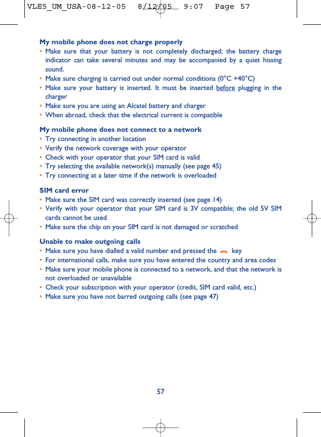 My mobile phone does not charge properly•Make sure that your battery is not completely discharged; the battery chargeindicator can take several minutes and may be accompanied by a quiet hissingsound. •Make sure charging is carried out under normal conditions (0°C +40°C)•Make sure your battery is inserted. It must be inserted before plugging in thecharger•Make sure you are using an Alcatel battery and charger•When abroad, check that the electrical current is compatibleMy mobile phone does not connect to a network•Try connecting in another location•Verify the network coverage with your operator•Check with your operator that your SIM card is valid•Try selecting the available network(s) manually (see page 45)•Try connecting at a later time if the network is overloadedSIM card error•Make sure the SIM card was correctly inserted (see page 14)•Verify with your operator that your SIM card is 3V compatible; the old 5V SIMcards cannot be used•Make sure the chip on your SIM card is not damaged or scratchedUnable to make outgoing calls•Make sure you have dialled a valid number and pressed the  key•For international calls, make sure you have entered the country and area codes•Make sure your mobile phone is connected to a network, and that the network isnot overloaded or unavailable•Check your subscription with your operator (credit, SIM card valid, etc.)•Make sure you have not barred outgoing calls (see page 47)57VLE5_UM_USA-08-12-05  8/12/05  9:07  Page 57