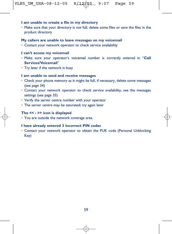 I am unable to create a file in my directory•Make sure that your directory is not full; delete some files or save the files in theproduct directoryMy callers are unable to leave messages on my voicemail•Contact your network operator to check service availabilityI can’t access my voicemail•Make sure your operator’s voicemail number is correctly entered in “CallServices/Voicemail”•Try later if the network is busyI am unable to send and receive messages•Check your phone memory as it might be full, if necessary, delete some messages(see page 34)•Contact your network operator to check service availability, see the messagessettings (see page 35)•Verify the server centre number with your operator•The server centre may be saturated; try again laterThe &lt;&lt; - &gt;&gt; icon is displayed•You are outside the network coverage areaI have already entered 3 incorrect PIN codes•Contact your network operator to obtain the PUK code (Personal UnblockingKey)59VLE5_UM_USA-08-12-05  8/12/05  9:07  Page 59