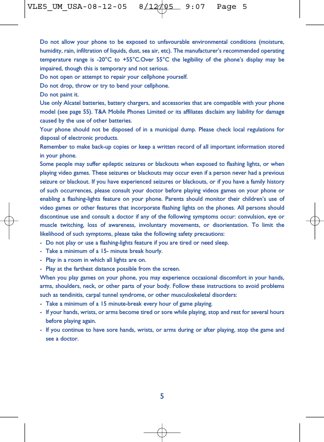Do not allow your phone to be exposed to unfavourable environmental conditions (moisture,humidity, rain, infiltration of liquids, dust, sea air, etc). The manufacturer’s recommended operatingtemperature range is -20°C to +55°C.Over 55°C the legibility of the phone’s display may beimpaired, though this is temporary and not serious. Do not open or attempt to repair your cellphone yourself.Do not drop, throw or try to bend your cellphone.Do not paint it.Use only Alcatel batteries, battery chargers, and accessories that are compatible with your phonemodel (see page 55). T&amp;A Mobile Phones Limited or its affiliates disclaim any liability for damagecaused by the use of other batteries.Your phone should not be disposed of in a municipal dump. Please check local regulations fordisposal of electronic products.Remember to make back-up copies or keep a written record of all important information storedin your phone.Some people may suffer epileptic seizures or blackouts when exposed to flashing lights, or whenplaying video games. These seizures or blackouts may occur even if a person never had a previousseizure or blackout. If you have experienced seizures or blackouts, or if you have a family historyof such occurrences, please consult your doctor before playing videos games on your phone orenabling a flashing-lights feature on your phone. Parents should monitor their children’s use ofvideo games or other features that incorporate flashing lights on the phones. All persons shoulddiscontinue use and consult a doctor if any of the following symptoms occur: convulsion, eye ormuscle twitching, loss of awareness, involuntary movements, or disorientation. To limit thelikelihood of such symptoms, please take the following safety precautions:- Do not play or use a flashing-lights feature if you are tired or need sleep.- Take a minimum of a 15- minute break hourly.- Play in a room in which all lights are on.- Play at the farthest distance possible from the screen.When you play games on your phone, you may experience occasional discomfort in your hands,arms, shoulders, neck, or other parts of your body. Follow these instructions to avoid problemssuch as tendinitis, carpal tunnel syndrome, or other musculoskeletal disorders:- Take a minimum of a 15 minute-break every hour of game playing.- If your hands, wrists, or arms become tired or sore while playing, stop and rest for several hoursbefore playing again.- If you continue to have sore hands, wrists, or arms during or after playing, stop the game andsee a doctor.5VLE5_UM_USA-08-12-05  8/12/05  9:07  Page 5