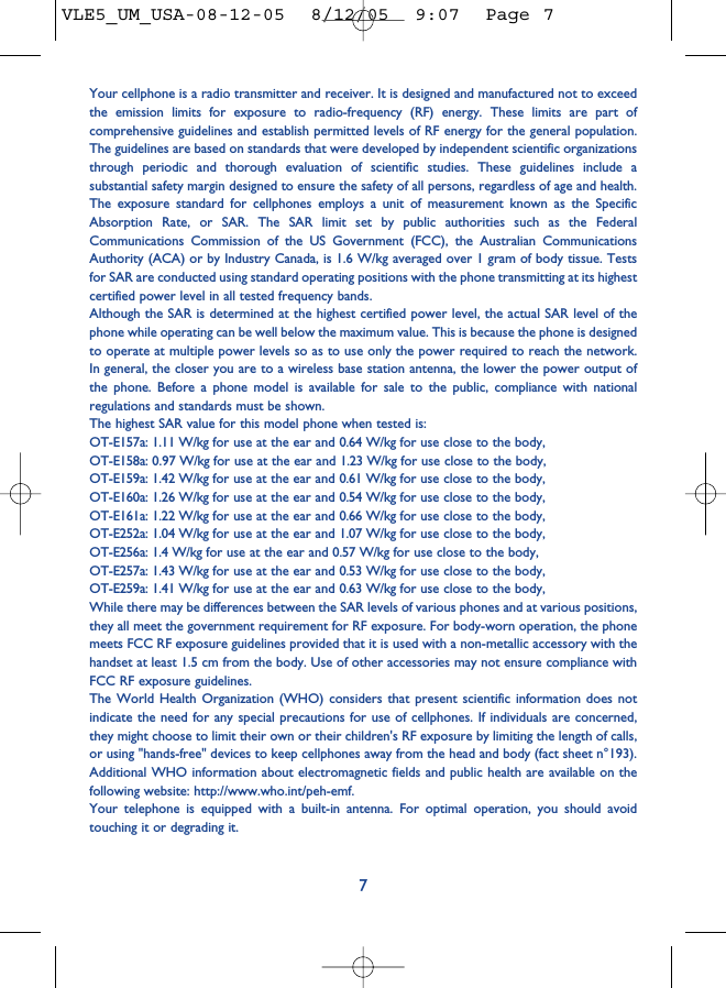 Your cellphone is a radio transmitter and receiver. It is designed and manufactured not to exceedthe emission limits for exposure to radio-frequency (RF) energy. These limits are part ofcomprehensive guidelines and establish permitted levels of RF energy for the general population.The guidelines are based on standards that were developed by independent scientific organizationsthrough periodic and thorough evaluation of scientific studies. These guidelines include asubstantial safety margin designed to ensure the safety of all persons, regardless of age and health.The exposure standard for cellphones employs a unit of measurement known as the SpecificAbsorption Rate, or SAR. The SAR limit set by public authorities such as the FederalCommunications Commission of the US Government (FCC), the Australian CommunicationsAuthority (ACA) or by Industry Canada, is 1.6 W/kg averaged over 1 gram of body tissue. Testsfor SAR are conducted using standard operating positions with the phone transmitting at its highestcertified power level in all tested frequency bands.Although the SAR is determined at the highest certified power level, the actual SAR level of thephone while operating can be well below the maximum value. This is because the phone is designedto operate at multiple power levels so as to use only the power required to reach the network.In general, the closer you are to a wireless base station antenna, the lower the power output ofthe phone. Before a phone model is available for sale to the public, compliance with nationalregulations and standards must be shown.The highest SAR value for this model phone when tested is:OT-E157a: 1.11 W/kg for use at the ear and 0.64 W/kg for use close to the body,OT-E158a: 0.97 W/kg for use at the ear and 1.23 W/kg for use close to the body,OT-E159a: 1.42 W/kg for use at the ear and 0.61 W/kg for use close to the body,OT-E160a: 1.26 W/kg for use at the ear and 0.54 W/kg for use close to the body,OT-E161a: 1.22 W/kg for use at the ear and 0.66 W/kg for use close to the body,OT-E252a: 1.04 W/kg for use at the ear and 1.07 W/kg for use close to the body,OT-E256a: 1.4 W/kg for use at the ear and 0.57 W/kg for use close to the body,OT-E257a: 1.43 W/kg for use at the ear and 0.53 W/kg for use close to the body,OT-E259a: 1.41 W/kg for use at the ear and 0.63 W/kg for use close to the body,While there may be differences between the SAR levels of various phones and at various positions,they all meet the government requirement for RF exposure. For body-worn operation, the phonemeets FCC RF exposure guidelines provided that it is used with a non-metallic accessory with thehandset at least 1.5 cm from the body. Use of other accessories may not ensure compliance withFCC RF exposure guidelines.The World Health Organization (WHO) considers that present scientific information does notindicate the need for any special precautions for use of cellphones. If individuals are concerned,they might choose to limit their own or their children&apos;s RF exposure by limiting the length of calls,or using &quot;hands-free&quot; devices to keep cellphones away from the head and body (fact sheet n°193).Additional WHO information about electromagnetic fields and public health are available on thefollowing website: http://www.who.int/peh-emf.Your telephone is equipped with a built-in antenna. For optimal operation, you should avoidtouching it or degrading it.7VLE5_UM_USA-08-12-05  8/12/05  9:07  Page 7