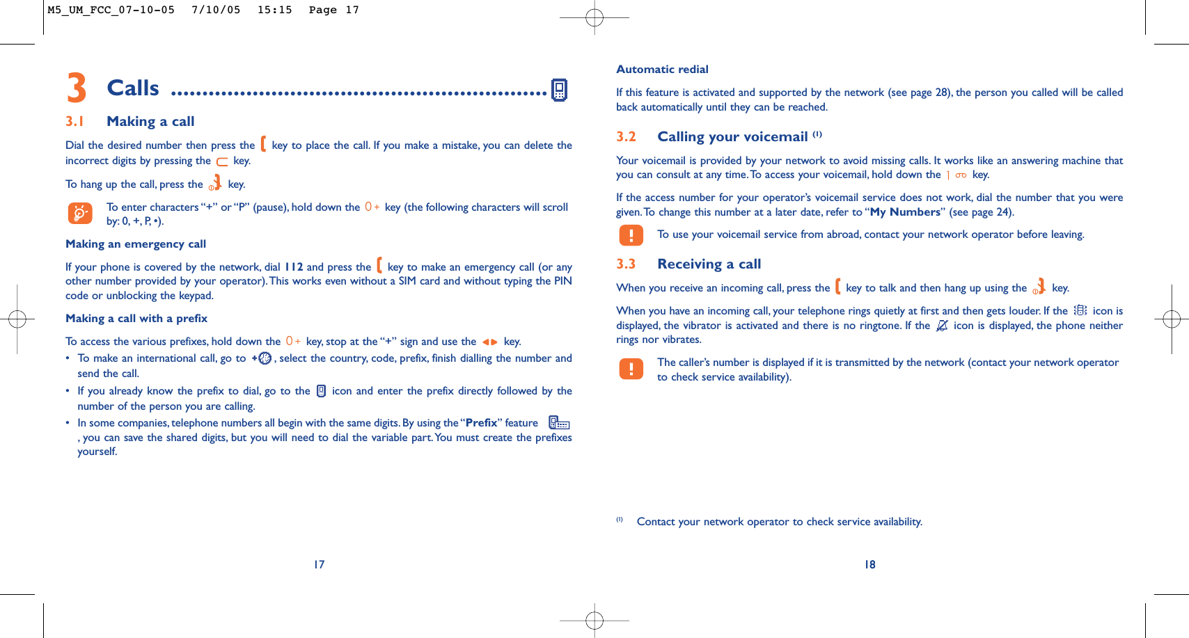 18Automatic redialIf this feature is activated and supported by the network (see page 28), the person you called will be calledback automatically until they can be reached.3.2 Calling your voicemail (1)Your voicemail is provided by your network to avoid missing calls. It works like an answering machine thatyou can consult at any time.To access your voicemail, hold down the  key.If the access number for your operator’s voicemail service does not work, dial the number that you weregiven.To change this number at a later date, refer to “My Numbers” (see page 24).To   use your voicemail service from abroad, contact your network operator before leaving.3.3 Receiving a callWhen you receive an incoming call, press the  key to talk and then hang up using the  key.When you have an incoming call, your telephone rings quietly at first and then gets louder. If the  icon isdisplayed, the vibrator is activated and there is no ringtone. If the  icon is displayed, the phone neitherrings nor vibrates.The caller’s number is displayed if it is transmitted by the network (contact your network operatorto check service availability).18(1) Contact your network operator to check service availability.3Calls ............................................................3.1 Making a callDial the desired number then press the  key to place the call. If you make a mistake, you can delete theincorrect digits by pressing the  key.To   hang up the call, press the  key.To  enter characters “+” or “P” (pause), hold down the  key (the following characters will scrollby: 0, +,P,•).Making an emergency callIf your phone is covered by the network, dial 112 and press the  key to make an emergency call (or anyother number provided by your operator).This works even without a SIM card and without typing the PINcode or unblocking the keypad.Making a call with a prefixTo   access the various prefixes, hold down the  key, stop at the “+” sign and use the  key.•To make an international call, go to  , select the country, code, prefix, finish dialling the number andsend the call.•If you already know the prefix to dial, go to the  icon and enter the prefix directly followed by thenumber of the person you are calling.•In some companies, telephone numbers all begin with the same digits. By using the “Prefix” feature   ,you can save the shared digits, but you will need to dial the variable part.You must create the prefixesyourself.17M5_UM_FCC_07-10-05  7/10/05  15:15  Page 17