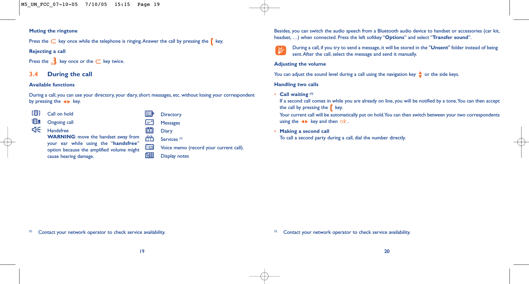 20Besides, you can switch the audio speech from a Bluetooth audio device to handset or accessories (car kit,headset, …) when connected. Press the left softkey “Options” and select “Transfer sound”.During a call, if you try to send a message, it will be stored in the &quot;Unsent&quot; folder instead of beingsent.After the call, select the message and send it manually.Adjusting the volumeYo u can adjust the sound level during a call using the navigation key  or the side keys.Handling two calls•Call waiting (1)If a second call comes in while you are already on line, you will be notified by a tone.You can then acceptthe call by pressing the  key.Your current call will be automatically put on hold.You can then switch between your two correspondentsusing the  key and then  .•Making a second callTo   call a second party during a call, dial the number directly.20(1) Contact your network operator to check service availability.Muting the ringtonePress the  key once while the telephone is ringing.Answer the call by pressing the  key.Rejecting a callPress the  key once or the  key twice.3.4 During the callAvailable functionsDuring a call, you can use your directory, your diary, short messages, etc. without losing your correspondentby pressing the  key.19Call on holdOngoing callHandsfreeWARNING:move the handset away fromyour ear while using the “handsfree”option because the amplified volume mightcause hearing damage.DirectoryMessages DiaryServices (1)Voice memo (record your current call).Display notes(1) Contact your network operator to check service availability.M5_UM_FCC_07-10-05  7/10/05  15:15  Page 19