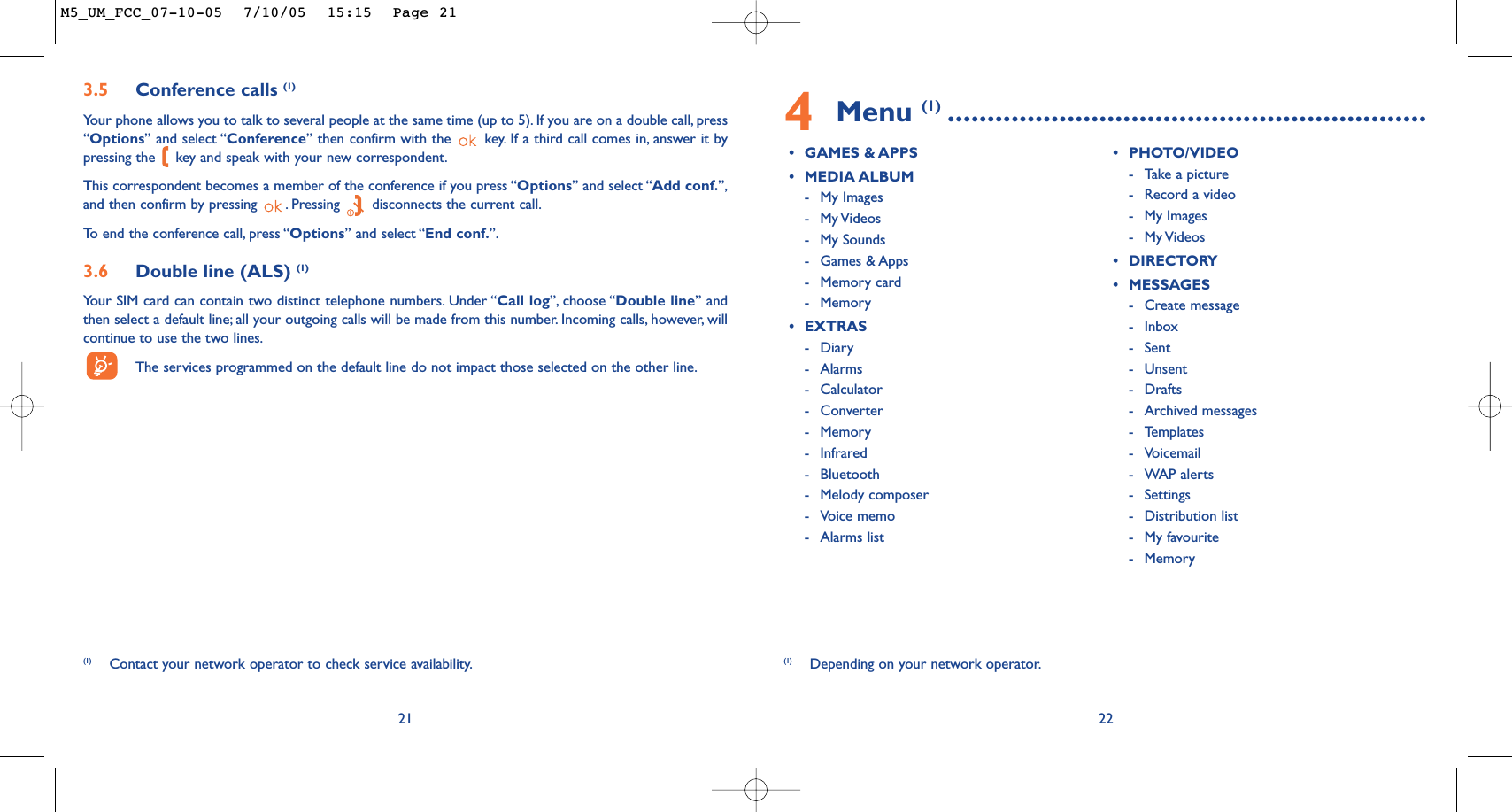 4Menu (1) ............................................................•GAMES &amp; APPS•MEDIA ALBUM-My Images-My Videos -My Sounds-Games &amp; Apps-Memory card-Memory•EXTRAS-Diary-Alarms-Calculator-Converter-Memory-Infrared-Bluetooth-Melody composer-Voice memo-Alarms list•PHOTO/VIDEO-Take a picture-Record a video-My Images-My Videos •DIRECTORY•MESSAGES-Create message-Inbox-Sent -Unsent -Drafts-Archived messages-Templates-Voicemail-WAP alerts-Settings-Distribution list-My favourite-Memory22(1) Depending on your network operator.3.5 Conference calls (1)Your phone allows you to talk to several people at the same time (up to 5). If you are on a double call, press“Options” and select “Conference” then confirm with the  key. If a third call comes in, answer it bypressing the  key and speak with your new correspondent.This correspondent becomes a member of the conference if you press “Options” and select “Add conf.”,and then confirm by pressing  . Pressing  disconnects the current call.To   end the conference call, press “Options” and select “End conf.”.3.6 Double line (ALS) (1)Your SIM card can contain two distinct telephone numbers. Under “Call log”, choose “Double line” andthen select a default line; all your outgoing calls will be made from this number. Incoming calls, however, willcontinue to use the two lines.The services programmed on the default line do not impact those selected on the other line.21(1) Contact your network operator to check service availability.M5_UM_FCC_07-10-05  7/10/05  15:15  Page 21