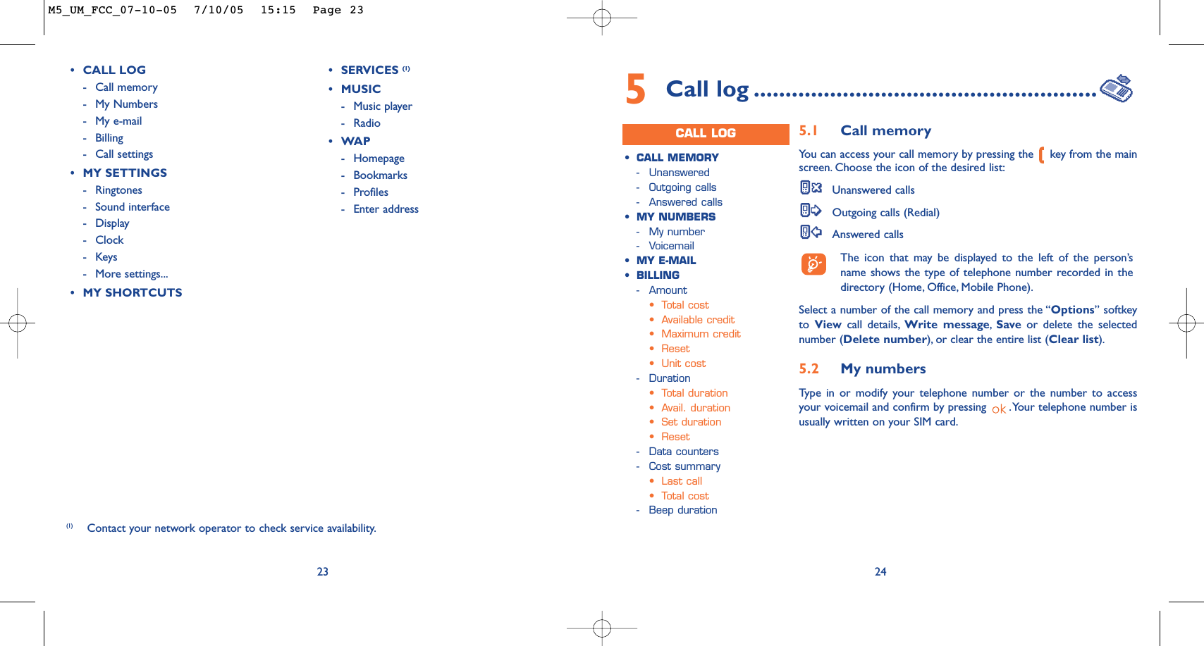 23(1) Contact your network operator to check service availability.•CALL LOG-Call memory -My Numbers-My e-mail-Billing-Call settings•MY SETTINGS-Ringtones-Sound interface-Display -Clock-Keys-More settings...•MY SHORTCUTS•SERVICES (1)•MUSIC-Music player-Radio•WAP-Homepage-Bookmarks-Profiles-Enter address245Call log ......................................................CALL LOG•CALL MEMORY-Unanswered -Outgoing calls-Answered calls•MY NUMBERS-My number-Voicemail•MY E-MAIL•BILLING-Amount•Total cost•Available credit•Maximum credit•Reset•Unit cost-Duration•Total duration•Avail. duration•Set duration•Reset-Data counters-Cost summary•Last call•Total cost-Beep duration5.1 Call memory You can access your call memory by pressing the  key from the mainscreen. Choose the icon of the desired list:Unanswered callsOutgoing calls (Redial)Answered calls The icon that may be displayed to the left of the person’sname shows the type of telephone number recorded in thedirectory (Home, Office, Mobile Phone).Select a number of the call memory and press the “Options” softkeyto  View call details, Write message,Save or delete the selectednumber (Delete number), or clear the entire list (Clear list).5.2 My numbers Type in or modify your telephone number or the number to accessyour voicemail and confirm by pressing  .Your telephone number isusually written on your SIM card.M5_UM_FCC_07-10-05  7/10/05  15:15  Page 23