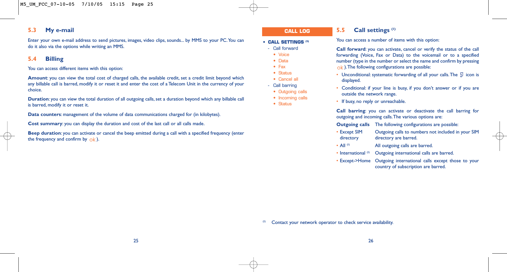 265.5 Call settings (1)Yo u can access a number of items with this option:Call forward:you can activate, cancel or verify the status of the callforwarding (Voice, Fax or Data) to the voicemail or to a specifiednumber (type in the number or select the name and confirm by pressing).The following configurations are possible:•Unconditional: systematic forwarding of all your calls.The  icon isdisplayed.•Conditional: if your line is busy, if you don’t answer or if you areoutside the network range.•If busy, no reply or unreachable.Call barring:you can activate or deactivate the call barring foroutgoing and incoming calls.The various options are:Outgoing calls The following configurations are possible:•Except SIM  Outgoing calls to numbers not included in your SIMdirectory directory are barred.•All (1) All outgoing calls are barred.•International (1) Outgoing international calls are barred.•Except-&gt;Home Outgoing international calls except those to yourcountry of subscription are barred.•CALL SETTINGS (1)-Call forward•Voice•Data•Fax•Status•Cancel all-Call barring•Outgoing calls•Incoming calls•Status(1) Contact your network operator to check service availability.CALL LOG255.3 My e-mailEnter your own e-mail address to send pictures, images, video clips, sounds... by MMS to your PC.You cando it also via the options while writing an MMS.5.4 Billing You can access different items with this option:Amount:you can view the total cost of charged calls, the available credit, set a credit limit beyond whichany billable call is barred, modify it or reset it and enter the cost of a Telecom Unit in the currency of yourchoice.Duration:you can view the total duration of all outgoing calls, set a duration beyond which any billable callis barred, modify it or reset it.Data counters:management of the volume of data communications charged for (in kilobytes).Cost summary:you can display the duration and cost of the last call or all calls made.Beep duration:you can activate or cancel the beep emitted during a call with a specified frequency (enterthe frequency and confirm by  ).M5_UM_FCC_07-10-05  7/10/05  15:15  Page 25
