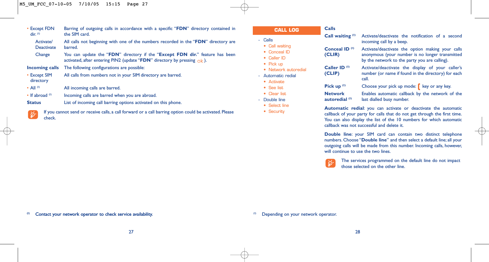 CallsCall waiting (1) Activate/deactivate the notification of a secondincoming call by a beep.Conceal ID (1) Activate/deactivate the option making your calls (CLIR) anonymous (your number is no longer transmittedby the network to the party you are calling).Caller ID (1) Activate/deactivate the display of your caller’s (CLIP) number (or name if found in the directory) for eachcall.Pick up (1) Choose your pick up mode: key or any key.Network  Enables automatic callback by the network of the autoredial (1) last dialled busy number.Automatic redial:you can activate or deactivate the automaticcallback of your party for calls that do not get through the first time.You can also display the list of the 10 numbers for which automaticcallback was not successful and delete it.Double line:your SIM card can contain two distinct telephonenumbers. Choose “Double line” and then select a default line; all youroutgoing calls will be made from this number. Incoming calls, however,will continue to use the two lines.The services programmed on the default line do not impactthose selected on the other line.28-Calls•Call waiting•Conceal ID•Caller ID•Pick up•Network autoredial-Automatic redial•Activate•See list•Clear list-Double line•Select line•SecurityCALL LOG(1) Depending on your network operator.27(1) Contact your network operator to check service availability.•Except FDN Barring of outgoing calls in accordance with a specific “FDN” directory contained in dir. (1) the SIM card.Activate/ All calls not beginning with one of the numbers recorded in the “FDN” directory are Deactivate barred.Change You can update the “FDN” directory if the “Except FDN dir.” feature has beenactivated, after entering PIN2 (update “FDN” directory by pressing  ).Incoming calls The following configurations are possible:•Except SIM  All calls from numbers not in your SIM directory are barred.directory•All (1) All incoming calls are barred.•If abroad (1) Incoming calls are barred when you are abroad.Status List of incoming call barring options activated on this phone.If you cannot send or receive calls, a call forward or a call barring option could be activated. Pleasecheck.(1) Contact your network operator to check service availability.M5_UM_FCC_07-10-05  7/10/05  15:15  Page 27