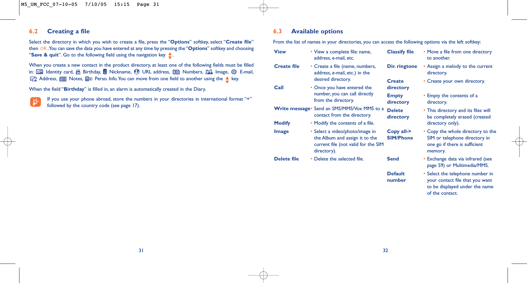 6.3 Available optionsFrom the list of names in your directories, you can access the following options via the left softkey:32View •View a complete file: name,address, e-mail, etc.Create file •Create a file (name, numbers,address, e-mail, etc.) in thedesired directory.Call •Once you have entered thenumber, you can call directlyfrom the directory.Write message•Send an SMS/MMS/Vox MMS to acontact from the directory.Modify •Modify the contents of a file.Image •Select a video/photo/image inthe Album and assign it to thecurrent file (not valid for the SIMdirectory).Delete file •Delete the selected file.Classify file •Move a file from one directoryto another.Dir. ringtone •Assign a melody to the currentdirectory.Create  •Create your own directory.directoryEmpty  •Empty the contents of a directory directory.Delete  •This directory and its files will directory be completely erased (createddirectory only).Copy all-&gt; •Copy the whole directory to the SIM/Phone SIM or telephone directory inone go if there is sufficientmemory.Send •Exchange data via infrared (seepage 59) or Multimedia/MMS.Default  •Select the telephone number in number your contact file that you wantto be displayed under the nameof the contact.316.2 Creating a fileSelect the directory in which you wish to create a file, press the “Options” softkey, select “Create file”then  .You can save the data you have entered at any time by pressing the “Options” softkey and choosing“Save &amp; quit”. Go to the following field using the navigation key  .When you create a new contact in the product directory, at least one of the following fields must be filledin: Identity card, Birthday, Nickname, URL address, Numbers, Image, E-mail,Address, Notes, Perso. Info.You can move from one field to another using the  key.When the field “Birthday” is filled in, an alarm is automatically created in the Diary.If you use your phone abroad, store the numbers in your directories in international format “+”followed by the country code (see page 17).M5_UM_FCC_07-10-05  7/10/05  15:15  Page 31