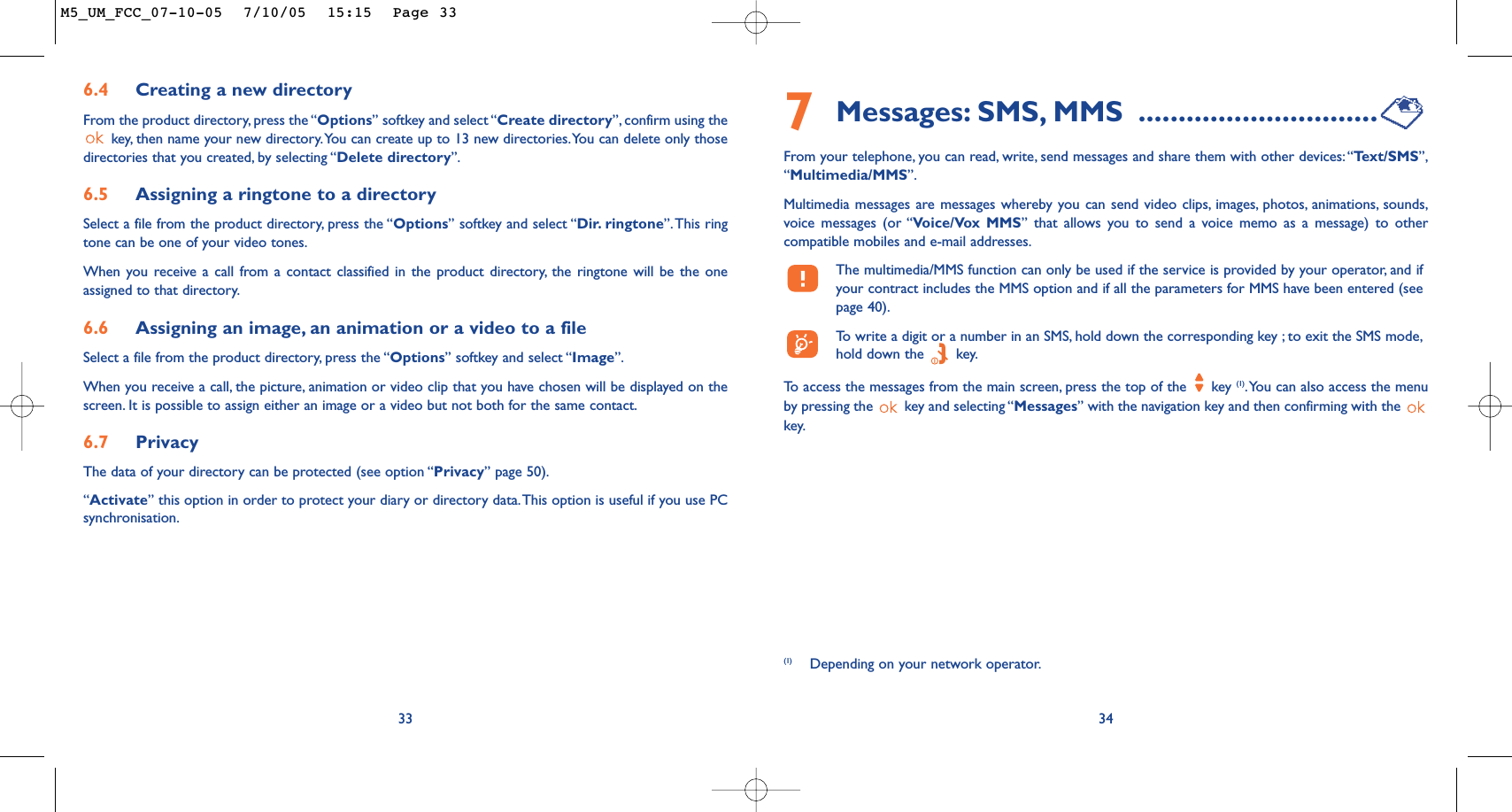 7Messages: SMS, MMS ..............................From your telephone, you can read, write, send messages and share them with other devices:“Te xt/SMS”,“Multimedia/MMS”.Multimedia messages are messages whereby you can send video clips, images, photos, animations, sounds,voice messages (or “Voice/Vox MMS” that allows you to send a voice memo as a message) to othercompatible mobiles and e-mail addresses.The multimedia/MMS function can only be used if the service is provided by your operator, and ifyour contract includes the MMS option and if all the parameters for MMS have been entered (seepage 40).To   write a digit or a number in an SMS, hold down the corresponding key ; to exit the SMS mode,hold down the  key.To   access the messages from the main screen, press the top of the  key (1).You can also access the menuby pressing the  key and selecting “Messages” with the navigation key and then confirming with the key.346.4 Creating a new directoryFrom the product directory, press the “Options” softkey and select “Create directory”, confirm using thekey, then name your new directory.You can create up to 13 new directories.You can delete only thosedirectories that you created, by selecting “Delete directory”.6.5 Assigning a ringtone to a directorySelect a file from the product directory, press the “Options” softkey and select “Dir. ringtone”.This ringtone can be one of your video tones.When you receive a call from a contact classified in the product directory, the ringtone will be the oneassigned to that directory.6.6 Assigning an image, an animation or a video to a fileSelect a file from the product directory, press the “Options” softkey and select “Image”.When you receive a call, the picture, animation or video clip that you have chosen will be displayed on thescreen. It is possible to assign either an image or a video but not both for the same contact.6.7 PrivacyThe data of your directory can be protected (see option “Privacy” page 50).“Activate” this option in order to protect your diary or directory data.This option is useful if you use PCsynchronisation.33(1) Depending on your network operator.M5_UM_FCC_07-10-05  7/10/05  15:15  Page 33