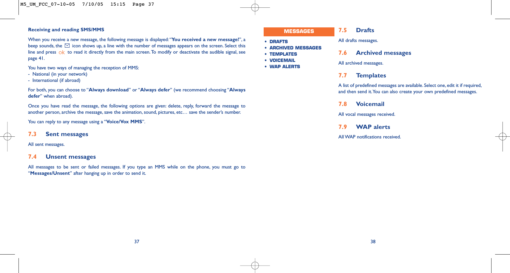 387.5 Drafts All drafts messages.7.6 Archived messages All archived messages.7.7 Te mplatesA list of predefined messages are available. Select one, edit it if required,and then send it.You can also create your own predefined messages.7.8 VoicemailAll vocal messages received.7.9 WAP alertsAll WAP notifications received.Receiving and reading SMS/MMSWhen you receive a new message, the following message is displayed:“You received a new message!”, abeep sounds, the  icon shows up, a line with the number of messages appears on the screen. Select thisline and press  to read it directly from the main screen.To modify or deactivate the audible signal, seepage 41.You have two ways of managing the reception of MMS:-National (in your network)-International (if abroad)For both, you can choose to “Always download” or “Always defer” (we recommend choosing “Alwaysdefer” when abroad).Once you have read the message, the following options are given: delete, reply, forward the message toanother person, archive the message, save the animation, sound, pictures, etc… save the sender’s number.You can reply to any message using a “Voice/Vox MMS”.7.3 Sent messagesAll sent messages.7.4 Unsent messagesAll messages to be sent or failed messages. If you type an MMS while on the phone, you must go to“Messages/Unsent” after hanging up in order to send it.37MESSAGES•DRAFTS•ARCHIVED MESSAGES•TEMPLATES•VOICEMAIL•WAP ALERTSM5_UM_FCC_07-10-05  7/10/05  15:15  Page 37