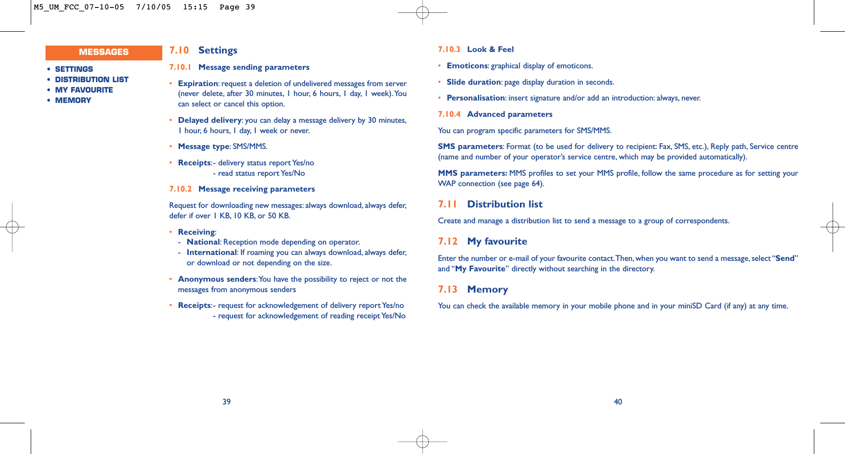 407.10 Settings7.10.1 Message sending parameters•Expiration:request a deletion of undelivered messages from server(never delete, after 30 minutes, 1 hour, 6 hours, 1 day, 1 week).Youcan select or cancel this option.•Delayed delivery:you can delay a message delivery by 30 minutes,1 hour, 6 hours, 1 day, 1 week or never.•Message type:SMS/MMS.•Receipts:- delivery status report Yes/no- read status report Yes/No7.10.2 Message receiving parametersRequest for downloading new messages: always download, always defer,defer if over 1 KB, 10 KB, or 50 KB.•Receiving:-National:Reception mode depending on operator.-International:If roaming you can always download, always defer,or download or not depending on the size.•Anonymous senders:You have the possibility to reject or not themessages from anonymous senders•Receipts:- request for acknowledgement of delivery report Yes/no- request for acknowledgement of reading receipt Yes/No 397.10.3 Look &amp; Feel•Emoticons:graphical display of emoticons.•Slide duration:page display duration in seconds.•Personalisation:insert signature and/or add an introduction: always, never.7.10.4 Advanced parametersYou can program specific parameters for SMS/MMS.SMS parameters:Format (to be used for delivery to recipient: Fax, SMS, etc.), Reply path, Service centre(name and number of your operator’s service centre, which may be provided automatically).MMS parameters: MMS profiles to set your MMS profile, follow the same procedure as for setting yourWAP connection (see page 64).7.11 Distribution listCreate and manage a distribution list to send a message to a group of correspondents.7.12 My favouriteEnter the number or e-mail of your favourite contact.Then, when you want to send a message, select “Send”and “My Favourite” directly without searching in the directory.7.13 MemoryYou can check the available memory in your mobile phone and in your miniSD Card (if any) at any time.MESSAGES•SETTINGS•DISTRIBUTION LIST•MY FAVOURITE•MEMORYM5_UM_FCC_07-10-05  7/10/05  15:15  Page 39