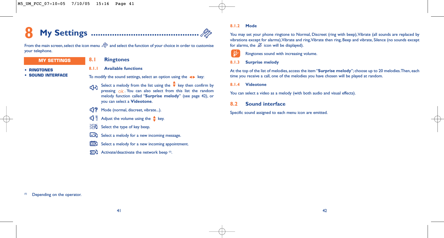 428.1.2 ModeYou may set your phone ringtone to Normal, Discreet (ring with beep),Vibrate (all sounds are replaced byvibrations except for alarms),Vibrate and ring,Vibrate then ring, Beep and vibrate, Silence (no sounds exceptfor alarms, the  icon will be displayed).Ringtones sound with increasing volume.8.1.3 Surprise melody At the top of the list of melodies, access the item “Surprise melody”; choose up to 20 melodies.Then, eachtime you receive a call, one of the melodies you have chosen will be played at random.8.1.4 VideotoneYou can select a video as a melody (with both audio and visual effects).8.2 Sound interfaceSpecific sound assigned to each menu icon are emitted.418My Settings ..............................................From the main screen, select the icon menu  and select the function of your choice in order to customiseyour telephone.(1) Depending on the operator.•RINGTONES•SOUND INTERFACEMY SETTINGS 8.1 Ringtones8.1.1 Available functionsTo   modify the sound settings, select an option using the  key:Select a melody from the list using the  key then confirm bypressing  . You can also select from this list the randommelody function called “Surprise melody” (see page 42), oryou can select a Videotone.Mode (normal, discreet, vibrate...).Adjust the volume using the  key.Select the type of key beep.Select a melody for a new incoming message.Select a melody for a new incoming appointment.Activate/deactivate the network beep (1).M5_UM_FCC_07-10-05  7/10/05  15:16  Page 41
