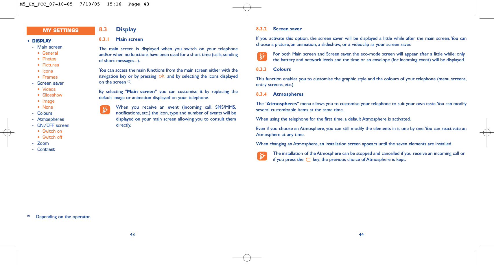 8.3.2 Screen saver If you activate this option, the screen saver will be displayed a little while after the main screen. You canchoose a picture, an animation, a slideshow, or a videoclip as your screen saver.For both Main screen and Screen saver, the eco-mode screen will appear after a little while: onlythe battery and network levels and the time or an envelope (for incoming event) will be displayed.8.3.3 ColoursThis function enables you to customise the graphic style and the colours of your telephone (menu screens,entry screens, etc.)8.3.4 AtmospheresThe “Atmospheres” menu allows you to customise your telephone to suit your own taste.You can modifyseveral customizable items at the same time.When using the telephone for the first time, a default Atmosphere is activated.Even if you choose an Atmosphere, you can still modify the elements in it one by one.You can reactivate anAtmosphere at any time.When changing an Atmosphere, an installation screen appears until the seven elements are installed.The installation of the Atmosphere can be stopped and cancelled if you receive an incoming call orif you press the  key; the previous choice of Atmosphere is kept.44438.3 Display8.3.1 Main screenThe main screen is displayed when you switch on your telephoneand/or when no functions have been used for a short time (calls, sendingof short messages...).You can access the main functions from the main screen either with thenavigation key or by pressing  and by selecting the icons displayedon the screen (1).By selecting “Main screen” you can customise it by replacing thedefault image or animation displayed on your telephone.When you receive an event (incoming call, SMS/MMS,notifications, etc.) the icon, type and number of events will bedisplayed on your main screen allowing you to consult themdirectly.(1) Depending on the operator.•DISPLAY-Main screen•General•Photos•Pictures•Icons•Frames-Screen saver•Videos•Slideshow•Image•None-Colours-Atmospheres-ON/OFF screen •Switch on•Switch off-Zoom-ContrastMY SETTINGSM5_UM_FCC_07-10-05  7/10/05  15:16  Page 43