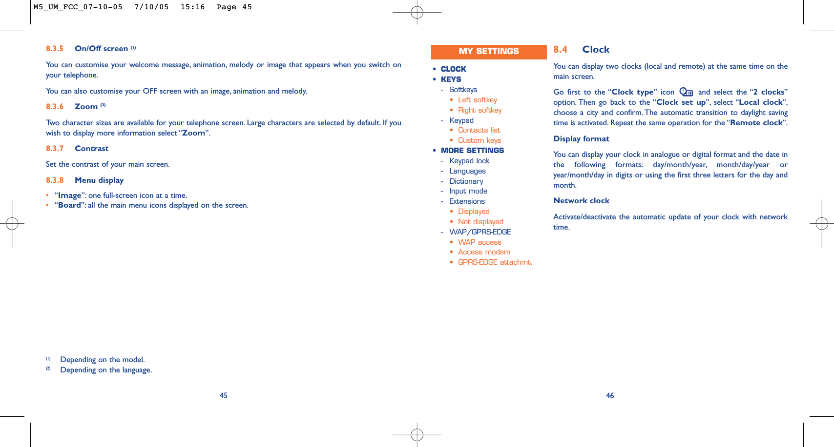 8.4 ClockYou can display two clocks (local and remote) at the same time on themain screen.Go first to the “Clock type” icon  and select the “2 clocks”option. Then go back to the “Clock set up”, select “Local clock”,choose a city and confirm. The automatic transition to daylight savingtime is activated. Repeat the same operation for the “Remote clock”.Display formatYou can display your clock in analogue or digital format and the date inthe following formats: day/month/year, month/day/year oryear/month/day in digits or using the first three letters for the day andmonth.Network clockActivate/deactivate the automatic update of your clock with networktime.46•CLOCK•KEYS-Softkeys•Left softkey•Right softkey-Keypad•Contacts list•Custom keys•MORE SETTINGS-Keypad lock-Languages-Dictionary-Input mode-Extensions•Displayed•Not displayed-WAP/GPRS-EDGE•WAP access•Access modem•GPRS-EDGE attachmt.458.3.5 On/Off screen (1)You can customise your welcome message, animation, melody or image that appears when you switch onyour telephone.Yo u can also customise your OFF screen with an image, animation and melody.8.3.6 Zoom (2)Tw o character sizes are available for your telephone screen. Large characters are selected by default. If youwish to display more information select “Zoom”.8.3.7 ContrastSet the contrast of your main screen.8.3.8 Menu display•“Image”: one full-screen icon at a time.•“Board”: all the main menu icons displayed on the screen.(1) Depending on the model.(2) Depending on the language.MY SETTINGSM5_UM_FCC_07-10-05  7/10/05  15:16  Page 45