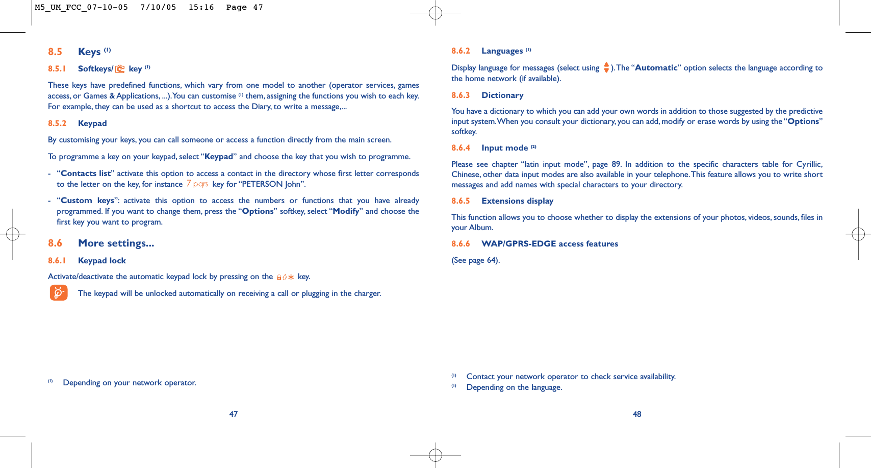 488.6.2 Languages (1)Display language for messages (select using  ).The “Automatic” option selects the language according tothe home network (if available).8.6.3 DictionaryYou have a dictionary to which you can add your own words in addition to those suggested by the predictiveinput system.When you consult your dictionary, you can add, modify or erase words by using the “Options”softkey.8.6.4 Input mode (2)Please see chapter “latin input mode”, page 89. In addition to the specific characters table for Cyrillic,Chinese, other data input modes are also available in your telephone.This feature allows you to write shortmessages and add names with special characters to your directory.8.6.5 Extensions displayThis function allows you to choose whether to display the extensions of your photos, videos, sounds, files inyour Album.8.6.6 WAP/GPRS-EDGE access features(See page 64).(1) Contact your network operator to check service availability.(1) Depending on the language.8.5 Keys (1)8.5.1 Softkeys/ key (1)These keys have predefined functions, which vary from one model to another (operator services, gamesaccess, or Games &amp; Applications, ...).You can customise (1) them, assigning the functions you wish to each key.For example, they can be used as a shortcut to access the Diary, to write a message,...8.5.2 KeypadBy customising your keys, you can call someone or access a function directly from the main screen.To   programme a key on your keypad, select “Keypad” and choose the key that you wish to programme.-“Contacts list” activate this option to access a contact in the directory whose first letter correspondsto the letter on the key, for instance  key for “PETERSON John”.-“Custom keys”: activate this option to access the numbers or functions that you have alreadyprogrammed. If you want to change them, press the “Options” softkey, select “Modify” and choose thefirst key you want to program.8.6 More settings...8.6.1 Keypad lockActivate/deactivate the automatic keypad lock by pressing on the  key.The keypad will be unlocked automatically on receiving a call or plugging in the charger.47(1) Depending on your network operator.M5_UM_FCC_07-10-05  7/10/05  15:16  Page 47