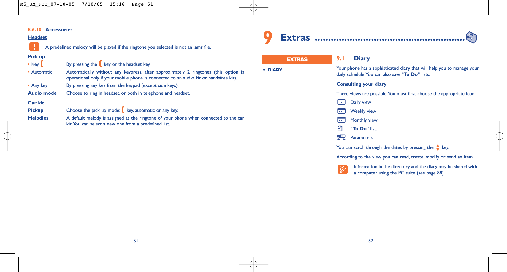 9Extras ........................................................529.1 DiaryYour phone has a sophisticated diary that will help you to manage yourdaily schedule.You can also save “To  D o ” lists.Consulting your diaryThree views are possible.You must first choose the appropriate icon:Daily viewWeekly viewMonthly view“To  D o ” list.ParametersYou can scroll through the dates by pressing the  key.According to the view you can read, create, modify or send an item.Information in the directory and the diary may be shared witha computer using the PC suite (see page 88).•DIARYEXTRAS8.6.10 AccessoriesHeadsetA predefined melody will be played if the ringtone you selected is not an .amr file.Pick up•Key  By pressing the  key or the headset key.•Automatic Automatically without any keypress, after approximately 2 ringtones (this option isoperational only if your mobile phone is connected to an audio kit or handsfree kit).•Any key By pressing any key from the keypad (except side keys).Audio mode Choose to ring in headset, or both in telephone and headset.Car kitPickup Choose the pick up mode: key, automatic or any key.Melodies A default melody is assigned as the ringtone of your phone when connected to the carkit.You can select a new one from a predefined list.51M5_UM_FCC_07-10-05  7/10/05  15:16  Page 51