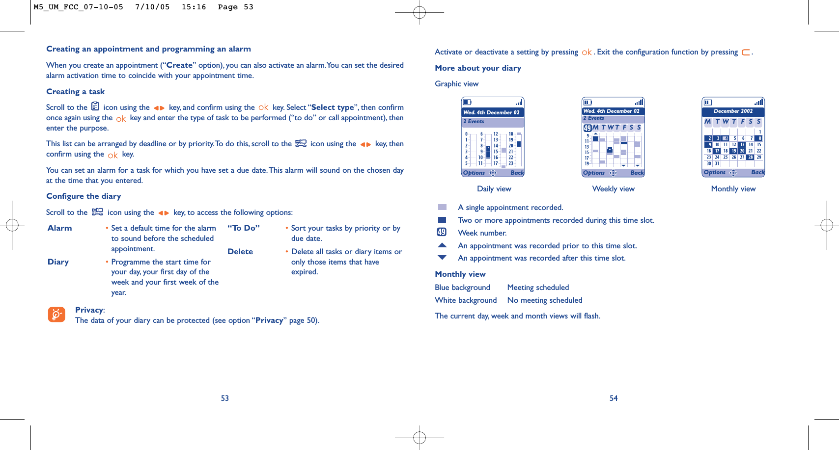 Daily view Weekly view Monthly view54Activate or deactivate a setting by pressing  . Exit the configuration function by pressing  .More about your diaryGraphic viewA single appointment recorded.Tw o or more appointments recorded during this time slot.Week number.An appointment was recorded prior to this time slot.An appointment was recorded after this time slot.Monthly viewBlue background Meeting scheduledWhite background No meeting scheduledThe current day, week and month views will flash.Wed. 4th December 022 EventsWed. 4th December 022 EventsDecember 2002TMWFTSS TMWFTSSOptions Back Options Back Options BackCreating an appointment and programming an alarmWhen you create an appointment (“Create” option), you can also activate an alarm.You can set the desiredalarm activation time to coincide with your appointment time.Creating a taskScroll to the  icon using the  key, and confirm using the  key. Select “Select type”, then confirmonce again using the  key and enter the type of task to be performed (“to do” or call appointment), thenenter the purpose.This list can be arranged by deadline or by priority.To do this, scroll to the  icon using the  key, thenconfirm using the  key.You can set an alarm for a task for which you have set a due date.This alarm will sound on the chosen dayat the time that you entered.Configure the diaryScroll to the  icon using the  key, to access the following options:53Alarm •Set a default time for the alarmto sound before the scheduledappointment.Diary •Programme the start time foryour day, your first day of theweek and your first week of theyear.“To Do” •Sort your tasks by priority or bydue date.Delete •Delete all tasks or diary items oronly those items that haveexpired.Privacy:The data of your diary can be protected (see option “Privacy” page 50).M5_UM_FCC_07-10-05  7/10/05  15:16  Page 53