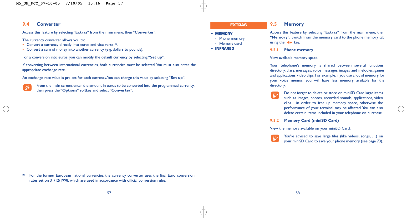9.5 MemoryAccess this feature by selecting “Extras” from the main menu, then“Memory”. Switch from the memory card to the phone memory tabusing the  key.9.5.1 Phone memoryView available memory space.Your telephone’s memory is shared between several functions:directory, diary, messages, voice messages, images and melodies, gamesand applications, video clips. For example, if you use a lot of memory foryour voice memos, you will have less memory available for thedirectory.Do not forget to delete or store on miniSD Card large itemssuch as images, photos, recorded sounds, applications, videoclips..., in order to free up memory space, otherwise theperformance of your terminal may be affected. You can alsodelete certain items included in your telephone on purchase.9.5.2 Memory Card (miniSD Card)View the memory available on your miniSD Card.You’re advised to save large files (like videos, songs, …) onyour miniSD Card to save your phone memory (see page 73).58•MEMORY -Phone memory-Memory card•INFRAREDEXTRAS57(1) For the former European national currencies, the currency converter uses the final Euro conversionrates set on 31/12/1998, which are used in accordance with official conversion rules.9.4 ConverterAccess this feature by selecting “Extras” from the main menu, then “Converter”.The currency converter allows you to:•Convert a currency directly into euros and vice versa (1).•Convert a sum of money into another currency (e.g. dollars to pounds).For a conversion into euros, you can modify the default currency by selecting “Set up”.If converting between international currencies, both currencies must be selected.You must also enter theappropriate exchange rate.An exchange rate value is pre-set for each currency.You can change this value by selecting “Set up”.From the main screen, enter the amount in euros to be converted into the programmed currency,then press the “Options” softkey and select “Converter”.M5_UM_FCC_07-10-05  7/10/05  15:16  Page 57