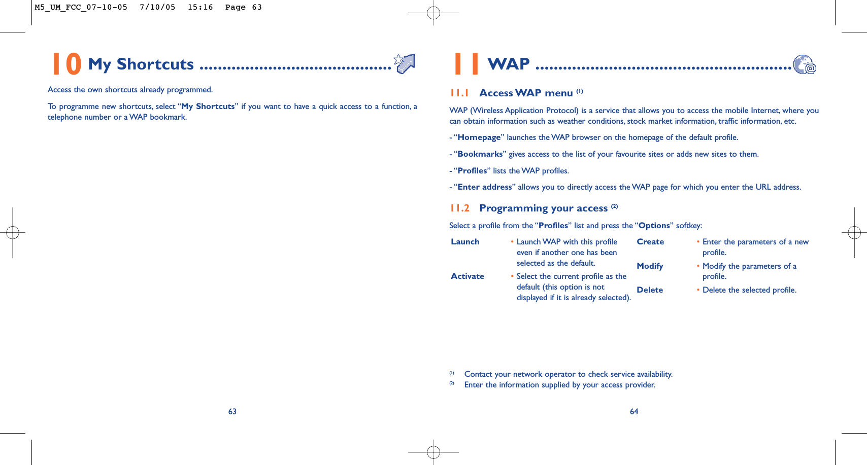 Launch •Launch WAP with this profileeven if another one has beenselected as the default.Activate •Select the current profile as thedefault (this option is notdisplayed if it is already selected).Create •Enter the parameters of a newprofile.Modify •Modify the parameters of aprofile.Delete •Delete the selected profile.6411WAP ........................................................11.1 Access WAP menu  (1)WAP (Wireless Application Protocol) is a service that allows you to access the mobile Internet, where youcan obtain information such as weather conditions, stock market information, traffic information, etc.- “Homepage” launches the WAP browser on the homepage of the default profile.- “Bookmarks” gives access to the list of your favourite sites or adds new sites to them.- “Profiles” lists the WAP profiles.- “Enter address” allows you to directly access the WAP page for which you enter the URL address.11.2 Programming your access (2)Select a profile from the “Profiles” list and press the “Options” softkey:(1) Contact your network operator to check service availability.(2) Enter the information supplied by your access provider.6310 My Shortcuts ..........................................Access the own shortcuts already programmed.To   programme new shortcuts, select “My Shortcuts” if you want to have a quick access to a function, atelephone number or a WAP bookmark.M5_UM_FCC_07-10-05  7/10/05  15:16  Page 63