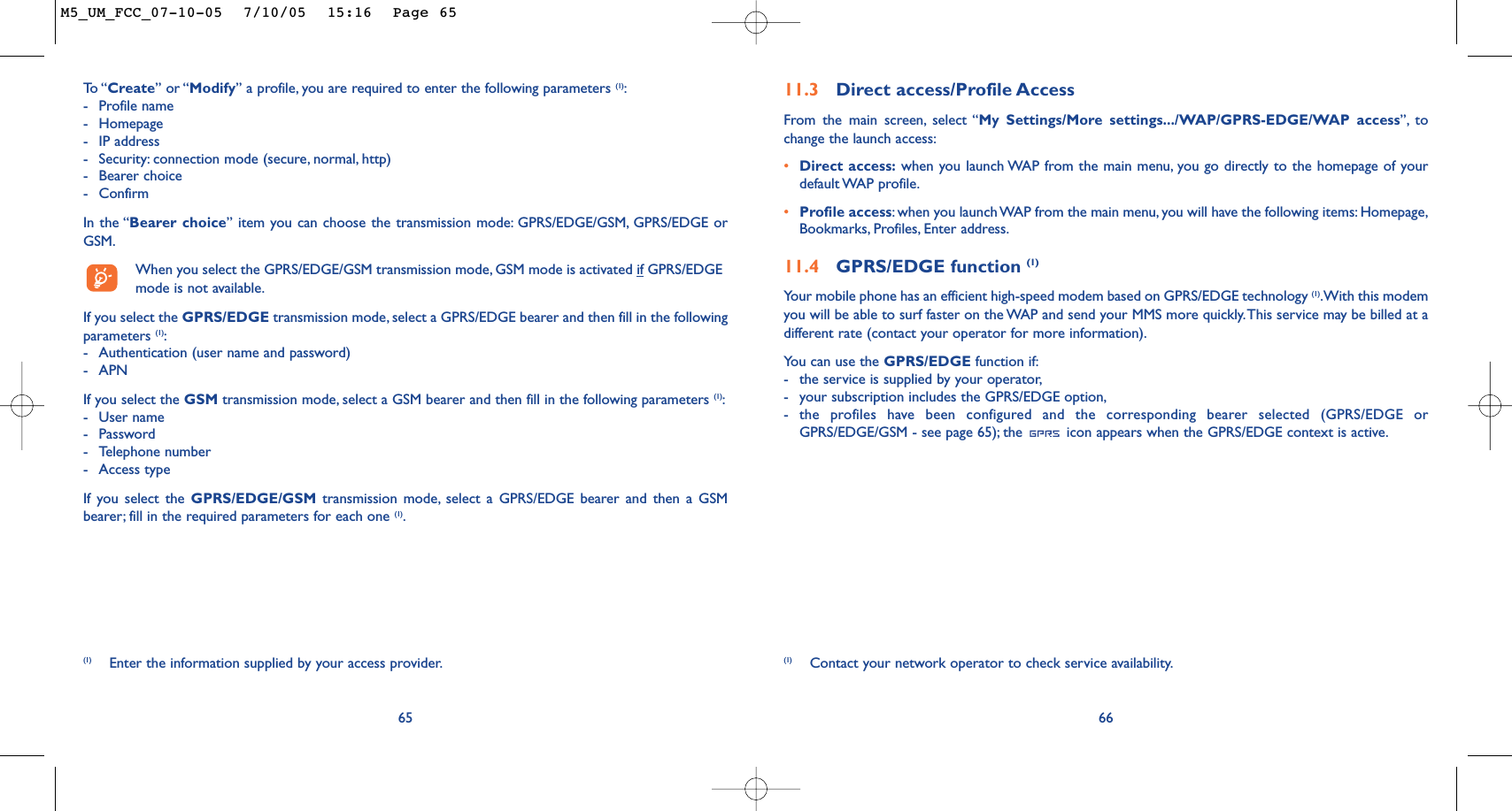 6611.3 Direct access/Profile AccessFrom the main screen, select “My Settings/More settings.../WAP/GPRS-EDGE/WAP access”, tochange the launch access:•Direct access: when you launch WAP from the main menu, you go directly to the homepage of yourdefault WAP  profile.•Profile access:when you launch WAP from the main menu, you will have the following items: Homepage,Bookmarks, Profiles, Enter address.11.4 GPRS/EDGE function (1)Your mobile phone has an efficient high-speed modem based on GPRS/EDGE technology (1).With this modemyou will be able to surf faster on the WAP and send your MMS more quickly.This service may be billed at adifferent rate (contact your operator for more information).You can use the GPRS/EDGE function if:-the service is supplied by your operator,-your subscription includes the GPRS/EDGE option,-the profiles have been configured and the corresponding bearer selected (GPRS/EDGE orGPRS/EDGE/GSM - see page 65); the  icon appears when the GPRS/EDGE context is active.(1) Contact your network operator to check service availability.65To  “ Create” or “Modify” a profile, you are required to enter the following parameters (1):-Profile name-Homepage-IP address-Security: connection mode (secure, normal, http)-Bearer choice -ConfirmIn the “Bearer choice” item you can choose the transmission mode: GPRS/EDGE/GSM, GPRS/EDGE orGSM.When you select the GPRS/EDGE/GSM transmission mode, GSM mode is activated if GPRS/EDGEmode is not available.If you select the GPRS/EDGE transmission mode, select a GPRS/EDGE bearer and then fill in the followingparameters (1):-Authentication (user name and password)-APNIf you select the GSM transmission mode, select a GSM bearer and then fill in the following parameters (1):-User name-Password-Telephone number-Access typeIf you select the GPRS/EDGE/GSM transmission mode, select a GPRS/EDGE bearer and then a GSMbearer; fill in the required parameters for each one (1).(1) Enter the information supplied by your access provider.M5_UM_FCC_07-10-05  7/10/05  15:16  Page 65