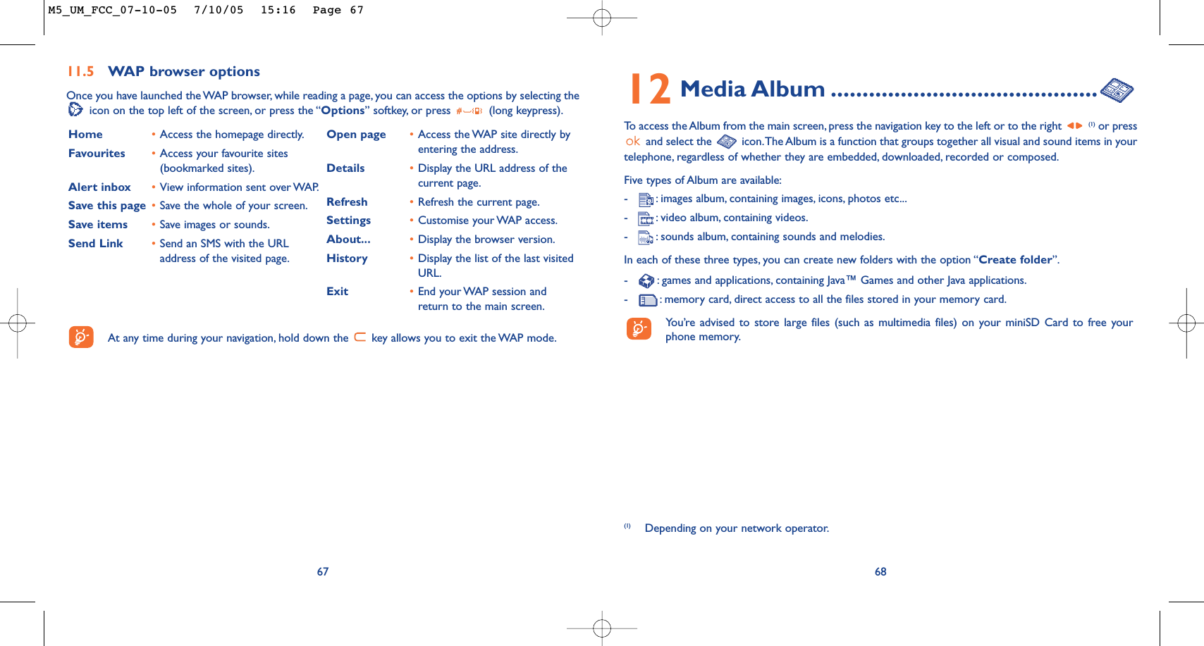 12 Media Album ..........................................To   access the Album from the main screen, press the navigation key to the left or to the right (1) or pressand select the  icon.The Album is a function that groups together all visual and sound items in yourtelephone, regardless of whether they are embedded, downloaded, recorded or composed.Five types of Album are available:-:images album, containing images, icons, photos etc...-:video album, containing videos.-:sounds album, containing sounds and melodies.In each of these three types, you can create new folders with the option “Create folder”.-:games and applications, containing Java™ Games and other Java applications.-:memory card, direct access to all the files stored in your memory card.You’re advised to store large files (such as multimedia files) on your miniSD Card to free yourphone memory.68(1) Depending on your network operator.6711.5 WAP browser options Once you have launched the WAP browser, while reading a page, you can access the options by selecting theicon on the top left of the screen, or press the “Options” softkey, or press  (long keypress).Home •Access the homepage directly.Favourites •Access your favourite sites(bookmarked sites).Alert inbox •View information sent over WAP.Save this page •Save the whole of your screen.Save items •Save images or sounds.Send Link •Send an SMS with the URLaddress of the visited page.Open page •Access the WAP site directly byentering the address.Details •Display the URL address of thecurrent page.Refresh •Refresh the current page.Settings •Customise your WAP access.About... •Display the browser version.History •Display the list of the last visitedURL.Exit •End your WAP session andreturn to the main screen.At any time during your navigation, hold down the  key allows you to exit the WAP mode.M5_UM_FCC_07-10-05  7/10/05  15:16  Page 67