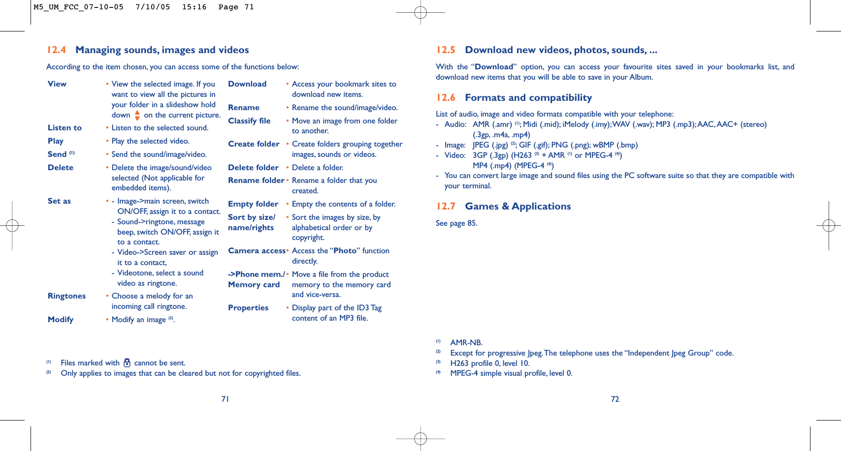 7212.5 Download new videos, photos, sounds, ...With the “Download” option, you can access your favourite sites saved in your bookmarks list, anddownload new items that you will be able to save in your Album.12.6 Formats and compatibilityList of audio, image and video formats compatible with your telephone:-Audio: AMR (.amr) (1);Midi (.mid); iMelody (.imy);WAV (.wav); MP3 (.mp3);AAC,AAC+ (stereo) (.3gp, .m4a, .mp4)-Image: JPEG (.jpg) (2);GIF (.gif); PNG (.png); wBMP (.bmp)-Video: 3GP (.3gp) (H263 (3) + AMR (1) or MPEG-4 (4))MP4 (.mp4) (MPEG-4 (4))-You can convert large image and sound files using the PC software suite so that they are compatible withyour terminal.12.7 Games &amp; ApplicationsSee page 85.(1) AMR-NB.(2) Except for progressive Jpeg.The telephone uses the “Independent Jpeg Group” code.(3) H263 profile 0, level 10.(4) MPEG-4 simple visual profile, level 0.7112.4 Managing sounds, images and videosAccording to the item chosen, you can access some of the functions below:(1) Files marked with  cannot be sent.(2) Only applies to images that can be cleared but not for copyrighted files.View •View the selected image. If youwant to view all the pictures inyour folder in a slideshow holddown  on the current picture.Listen to •Listen to the selected sound.Play •Play the selected video.Send (1) •Send the sound/image/video.Delete •Delete the image/sound/videoselected (Not applicable forembedded items).Set as •-Image-&gt;main screen, switchON/OFF, assign it to a contact.-Sound-&gt;ringtone, messagebeep, switch ON/OFF, assign itto a contact.-Video-&gt;Screen saver or assignit to a contact,-Videotone, select a soundvideo as ringtone.Ringtones •Choose a melody for anincoming call ringtone.Modify •Modify an image (2).Download •Access your bookmark sites todownload new items.Rename •Rename the sound/image/video.Classify file •Move an image from one folderto another.Create folder •Create folders grouping togetherimages, sounds or videos.Delete folder •Delete a folder.Rename folder •Rename a folder that youcreated.Empty folder •Empty the contents of a folder.Sort by size/ •Sort the images by size, by name/rights alphabetical order or bycopyright.Camera access•Access the “Photo” functiondirectly.-&gt;Phone mem./ •Move a file from the product Memory card memory to the memory cardand vice-versa.Properties •Display part of the ID3 Tagcontent of an MP3 file.M5_UM_FCC_07-10-05  7/10/05  15:16  Page 71