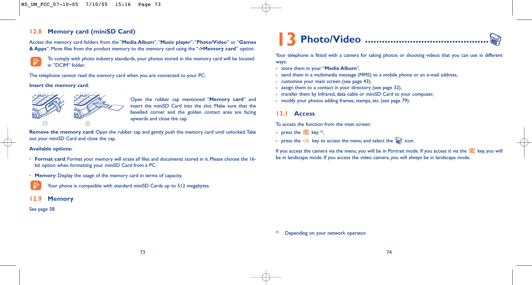 7413 Photo/Video ............................................Your telephone is fitted with a camera for taking photos or shooting videos that you can use in differentways:-store them in your “Media Album”,-send them in a multimedia message (MMS) to a mobile phone or an e-mail address,-customise your main screen (see page 43),-assign them to a contact in your directory (see page 32),-transfer them by Infrared, data cable or miniSD Card to your computer,-modify your photos adding frames, stamps, etc (see page 79).13.1 AccessTo   access the function from the main screen:-press the  key (1),-press the  key to access the menu and select the  icon.If you access the camera via the menu, you will be in Portrait mode. If you access it via the  key, you willbe in landscape mode. If you access the video camera, you will always be in landscape mode.(1) Depending on your network operator.12.8 Memory card (miniSD Card)Access the memory card folders from the “Media Album”, “Music player”,“Photo/Video” or “Games&amp; Apps”. Move files from the product memory to the memory card using the “-&gt;Memory card” option.To   comply with photo industry standards, your photos stored in the memory card will be locatedin ”DCIM” folder.The telephone cannot read the memory card when you are connected to your PC.Insert the memory card:73Remove the memory card:Open the rubber cap and gently push the memory card until unlocked.Takeout your miniSD Card and close the cap.Available options:•Format card:Format your memory will erase all files and documents stored in it. Please choose the 16-bit option when formatting your miniSD Card from a PC.•Memory:Display the usage of the memory card in terms of capacity.Your phone is compatible with standard miniSD Cards up to 512 megabytes.12.9 MemorySee page 58.Open the rubber cap mentioned “Memory card” andinsert the miniSD Card into the slot. Make sure that thebevelled corner and the golden contact area are facingupwards and close the cap.M5_UM_FCC_07-10-05  7/10/05  15:16  Page 73