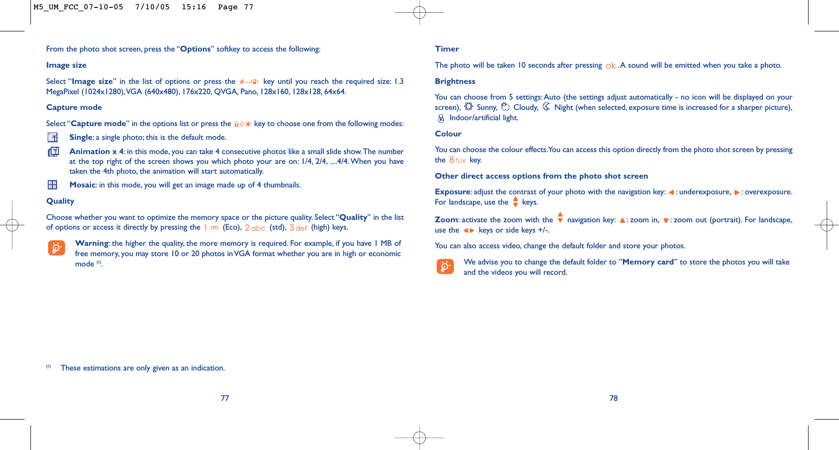 77From the photo shot screen, press the “Options” softkey to access the following:Image sizeSelect “Image size” in the list of options or press the  key until you reach the required size: 1.3MegaPixel (1024x1280),VGA (640x480), 176x220, QVGA, Pano, 128x160, 128x128, 64x64.Capture modeSelect “Capture mode” in the options list or press the  key to choose one from the following modes:Single:a single photo; this is the default mode.Animation x 4:in this mode, you can take 4 consecutive photos like a small slide show.The numberat the top right of the screen shows you which photo your are on: 1/4, 2/4, ....4/4. When you havetaken the 4th photo, the animation will start automatically.Mosaic:in this mode, you will get an image made up of 4 thumbnails.QualityChoose whether you want to optimize the memory space or the picture quality. Select “Quality” in the listof options or access it directly by pressing the  (Eco), (std), (high) keys.Warning:the higher the quality, the more memory is required. For example, if you have 1 MB offree memory, you may store 10 or 20 photos in VGA format whether you are in high or economicmode (1).TimerThe photo will be taken 10 seconds after pressing  . A sound will be emitted when you take a photo.Brightness You can choose from 5 settings:Auto (the settings adjust automatically - no icon will be displayed on yourscreen), Sunny, Cloudy, Night (when selected, exposure time is increased for a sharper picture),Indoor/artificial light.ColourYou can choose the colour effects.You can access this option directly from the photo shot screen by pressingthe key.Other direct access options from the photo shot screenExposure:adjust the contrast of your photo with the navigation key: : underexposure, : overexposure.For landscape, use the  keys.Zoom:activate the zoom with the  navigation key: : zoom in, : zoom out (portrait). For landscape,use the  keys or side keys +/-.You can also access video, change the default folder and store your photos.We advise you to change the default folder to ”Memory card” to store the photos you will takeand the videos you will record.78(1) These estimations are only given as an indication.M5_UM_FCC_07-10-05  7/10/05  15:16  Page 77