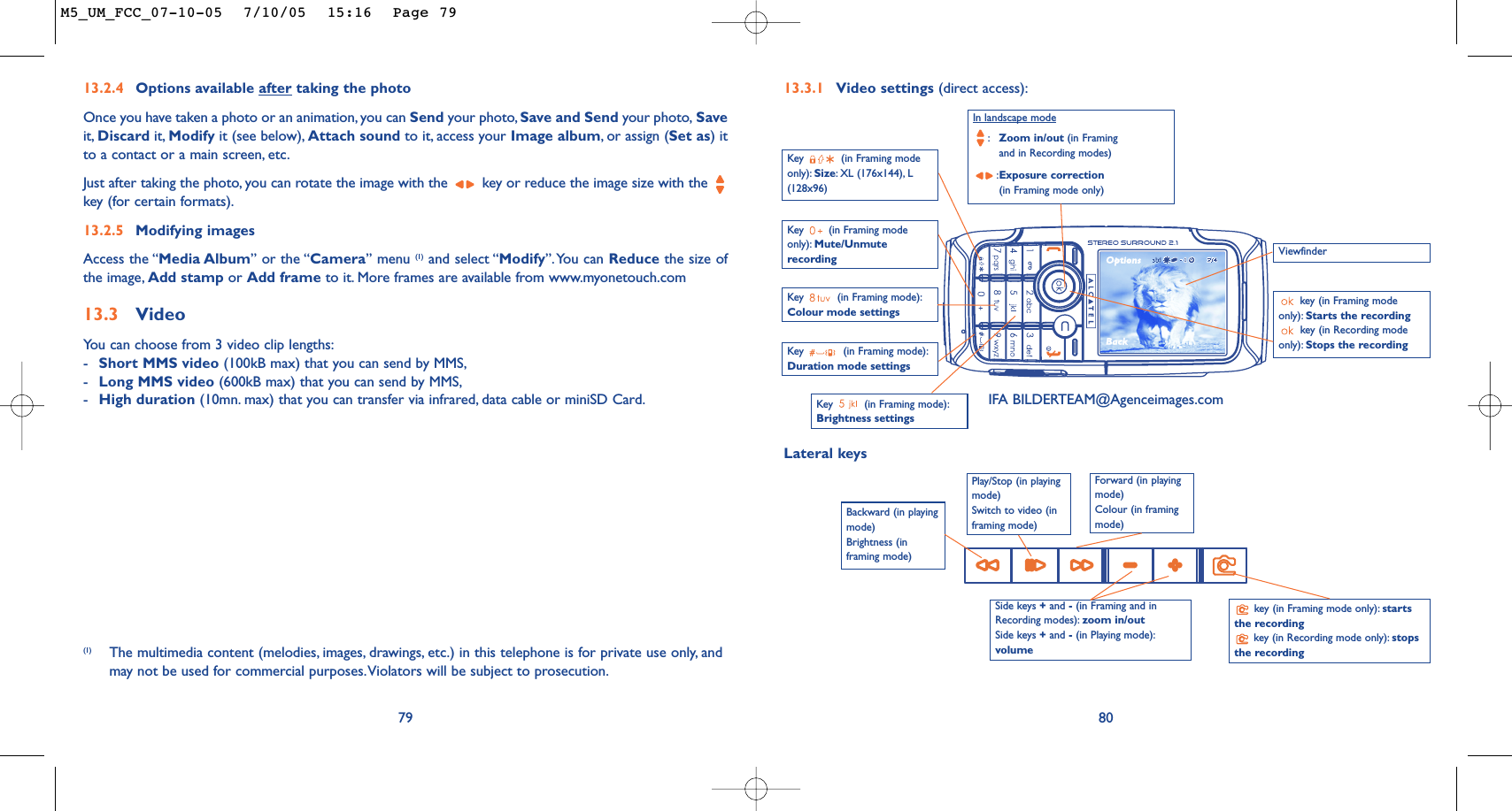 80Key  (in Framing mode):Brightness settings Key  (in Framing modeonly): Mute/UnmuterecordingIn landscape mode:Zoom in/out (in Framingand in Recording modes):Exposure correction(in Framing mode only)key (in Framing modeonly): Starts the recording key (in Recording modeonly): Stops the recording Key  (in Framing mode):Colour mode settings 13.3.1 Video settings (direct access):Key  (in Framing mode):Duration mode settingsViewfinderSide keys +and -(in Framing and inRecording modes): zoom in/out Side keys +and -(in Playing mode):volumekey (in Framing mode only): startsthe recordingkey (in Recording mode only): stopsthe recordingPlay/Stop (in playingmode)Switch to video (inframing mode)Key  (in Framing modeonly): Size:XL (176x144), L(128x96)Lateral keysBackward (in playingmode)Brightness (inframing mode)Forward (in playingmode)Colour (in framingmode)13.2.4 Options available after taking the photoOnce you have taken a photo or an animation, you can Send your photo, Save and Send your photo, Saveit, Discard it, Modify it (see below), Attach sound to it, access your Image album,or assign (Set as) itto a contact or a main screen, etc.Just after taking the photo, you can rotate the image with the  key or reduce the image size with the key (for certain formats).13.2.5 Modifying imagesAccess the “Media Album” or the “Camera” menu (1) and select “Modify”.You can Reduce the size ofthe image, Add stamp or Add frame to it. More frames are available from www.myonetouch.com13.3 VideoYou can choose from 3 video clip lengths:-Short MMS video (100kB max) that you can send by MMS,-Long MMS video (600kB max) that you can send by MMS,-High duration (10mn. max) that you can transfer via infrared, data cable or miniSD Card.79(1) The multimedia content (melodies, images, drawings, etc.) in this telephone is for private use only, andmay not be used for commercial purposes.Violators will be subject to prosecution.IFA BILDERTEAM@Agenceimages.comM5_UM_FCC_07-10-05  7/10/05  15:16  Page 79