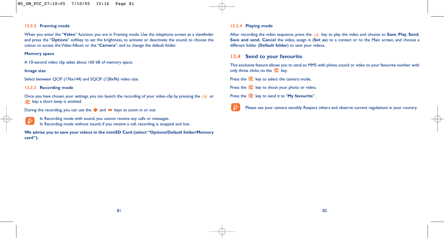 8213.3.4 Playing modeAfter recording the video sequence, press the  key to play the video and choose to Save,Play,Send,Save and send,Cancel the video, assign it (Set as) to a contact or to the Main screen, and choose adifferent folder (Default folder) to save your videos.13.4 Send to your favouriteThis exclusive feature allows you to send an MMS with photo, sound or video to your favourite number withonly three clicks on the  key.Press the  key to select the camera mode,Press the  key to shoot your photo or video,Press the  key to send it to “My favourite”.Please use your camera sensibly. Respect others and observe current regulations in your country.8113.3.2 Framing modeWhen you enter the “Video” function, you are in Framing mode. Use the telephone screen as a viewfinderand press the “Options” softkey to set the brightness, to activate or deactivate the sound, to choose thecolour, to access the Video Album or the “Camera”, and to change the default folder.Memory space A 10-second video clip takes about 160 kB of memory space.Image sizeSelect between QCIF (176x144) and SQCIF (128x96) video size.13.3.3 Recording modeOnce you have chosen your settings, you can launch the recording of your video-clip by pressing the  orkey; a short beep is emitted.During the recording, you can use the  and  keys to zoom in or out.In Recording mode with sound, you cannot receive any calls or messages.In Recording mode without sound, if you receive a call, recording is stopped and lost.We advise you to save your videos in the miniSD Card (select “Options/Default folder/Memorycard”).M5_UM_FCC_07-10-05  7/10/05  15:16  Page 81