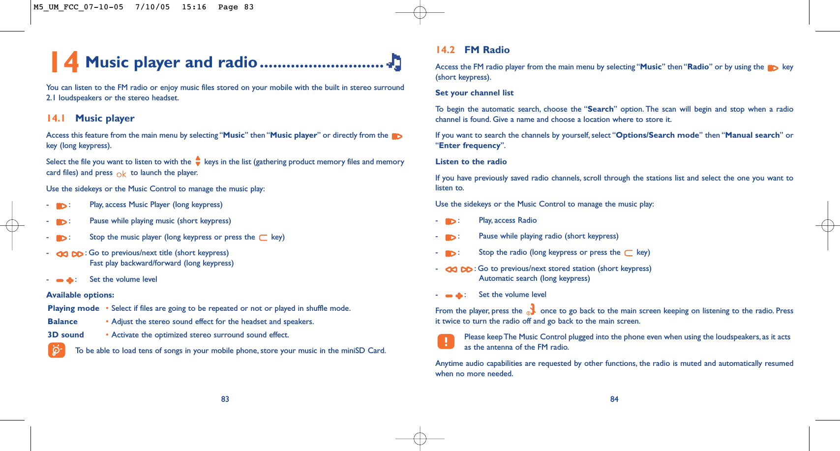 14 Music player and radio ............................You can listen to the FM radio or enjoy music files stored on your mobile with the built in stereo surround2.1 loudspeakers or the stereo headset.14.1 Music playerAccess this feature from the main menu by selecting “Music” then “Music player” or directly from the key (long keypress).Select the file you want to listen to with the  keys in the list (gathering product memory files and memorycard files) and press  to launch the player.Use the sidekeys or the Music Control to manage the music play:-:Play, access Music Player (long keypress)-:Pause while playing music (short keypress)-:Stop the music player (long keypress or press the  key)-:Go to previous/next title (short keypress)Fast play backward/forward (long keypress)-:Set the volume levelAvailable options:Playing mode •Select if files are going to be repeated or not or played in shuffle mode.Balance •Adjust the stereo sound effect for the headset and speakers.3D sound •Activate the optimized stereo surround sound effect.To   be able to load tens of songs in your mobile phone, store your music in the miniSD Card.8314.2 FM RadioAccess the FM radio player from the main menu by selecting “Music” then “Radio” or by using the  key(short keypress).Set your channel listTo   begin the automatic search, choose the “Search” option. The scan will begin and stop when a radiochannel is found. Give a name and choose a location where to store it.If you want to search the channels by yourself, select “Options/Search mode” then “Manual search” or“Enter frequency”.Listen to the radioIf you have previously saved radio channels, scroll through the stations list and select the one you want tolisten to.Use the sidekeys or the Music Control to manage the music play:-:Play, access Radio-:Pause while playing radio (short keypress)-:Stop the radio (long keypress or press the  key)-:Go to previous/next stored station (short keypress)Automatic search (long keypress)-:Set the volume levelFrom the player, press the  once to go back to the main screen keeping on listening to the radio. Pressit twice to turn the radio off and go back to the main screen.Please keep The Music Control plugged into the phone even when using the loudspeakers, as it actsas the antenna of the FM radio.Anytime audio capabilities are requested by other functions, the radio is muted and automatically resumedwhen no more needed.84M5_UM_FCC_07-10-05  7/10/05  15:16  Page 83