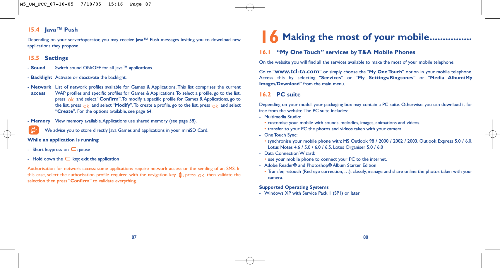 16 Making the most of your mobile................16.1 “My One Touch” services by T&amp;A Mobile PhonesOn the website you will find all the services available to make the most of your mobile telephone.Go to “www.tcl-ta.com” or simply choose the “My One Touch” option in your mobile telephone.Access this by selecting “Services” or “My Settings/Ringtones” or “Media Album/MyImages/Download” from the main menu.16.2 PC suiteDepending on your model, your packaging box may contain a PC suite. Otherwise, you can download it forfree from the website.The PC suite includes:-Multimedia Studio:•customise your mobile with sounds, melodies, images, animations and videos.•transfer to your PC the photos and videos taken with your camera.-One Touch  Sync:•synchronise your mobile phone with: MS Outlook 98 / 2000 / 2002 / 2003, Outlook Express 5.0 / 6.0,Lotus Notes 4.6 / 5.0 / 6.0 / 6.5, Lotus Organiser 5.0 / 6.0-Data Connection Wizard:•use your mobile phone to connect your PC to the internet.-Adobe Reader® and Photoshop® Album Starter Edition•Transfer, retouch (Red eye correction, …), classify, manage and share online the photos taken with yourcamera.Supported Operating Systems-Windows XP with Service Pack 1 (SP1) or later888715.4 Java™ PushDepending on your server/operator, you may receive Java™ Push messages inviting you to download newapplications they propose.15.5 Settings-Sound Switch sound ON/OFF for all Java™ applications.-Backlight Activate or deactivate the backlight.-Network List of network profiles available for Games &amp; Applications. This list comprises the current access WAP profiles and specific profiles for Games &amp; Applications.To select a profile, go to the list,press and select “Confirm”.To modify a specific profile for Games &amp; Applications, go tothe list, press  and select “Modify”.To create a profile, go to the list, press  and select“Create”. For the options available, see page 64.-Memory View memory available.Applications use shared memory (see page 58).We  advise you to store directly Java Games and applications in your miniSD Card.While an application is running-Short keypress on  : pause-Hold down the  key: exit the applicationAuthorisation for network access: some applications require network access or the sending of an SMS. Inthis case, select the authorisation profile required with the navigation key  , press  then validate theselection then press “Confirm” to validate everything.M5_UM_FCC_07-10-05  7/10/05  15:16  Page 87