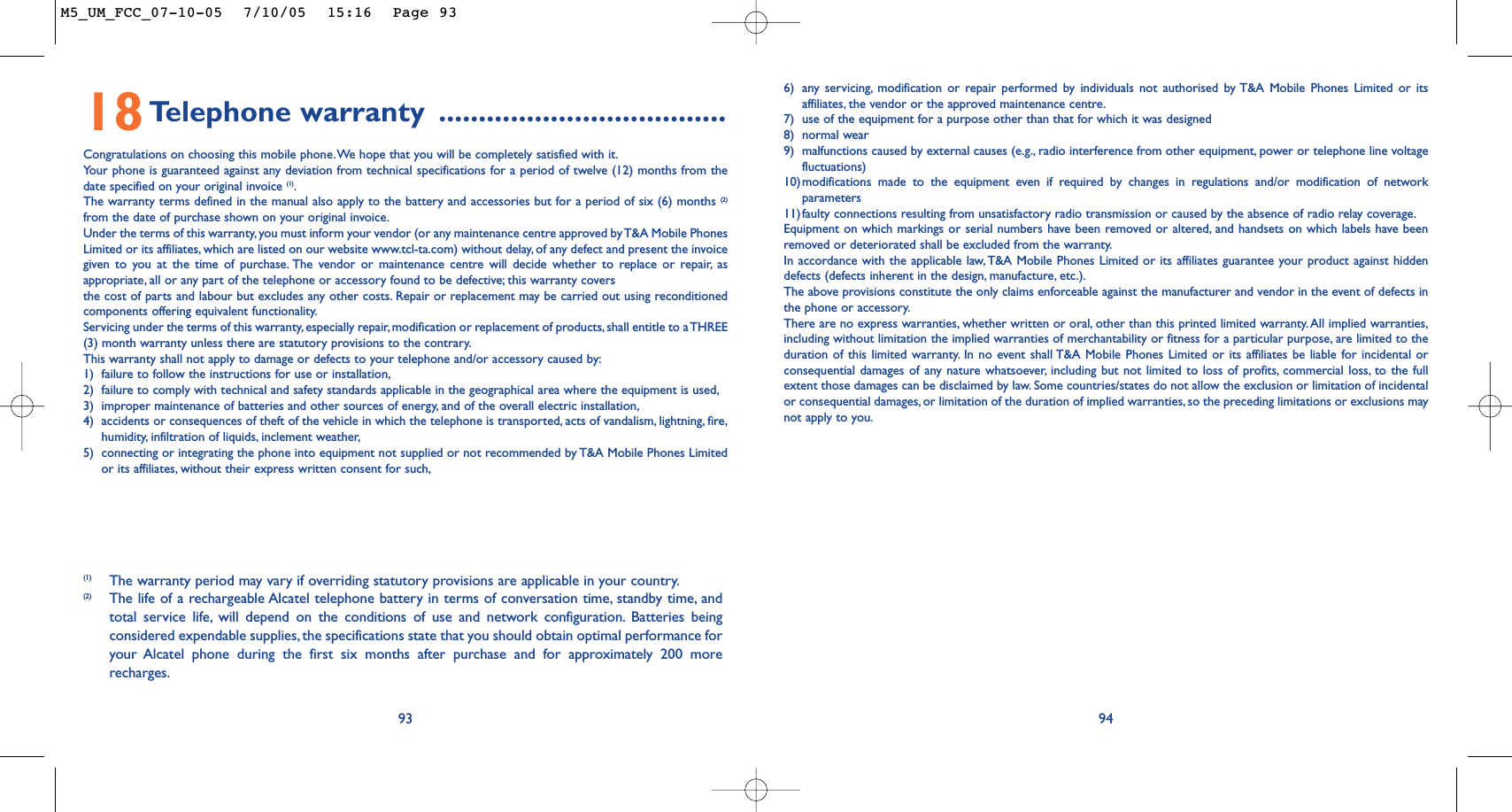 6) any servicing, modification or repair performed by individuals not authorised by T&amp;A Mobile Phones Limited or itsaffiliates, the vendor or the approved maintenance centre.7) use of the equipment for a purpose other than that for which it was designed8) normal wear9) malfunctions caused by external causes (e.g., radio interference from other equipment, power or telephone line voltagefluctuations)10)modifications made to the equipment even if required by changes in regulations and/or modification of networkparameters11)faulty connections resulting from unsatisfactory radio transmission or caused by the absence of radio relay coverage.Equipment on which markings or serial numbers have been removed or altered, and handsets on which labels have beenremoved or deteriorated shall be excluded from the warranty.In accordance with the applicable law, T&amp;A Mobile Phones Limited or its affiliates guarantee your product against hiddendefects (defects inherent in the design, manufacture, etc.).The above provisions constitute the only claims enforceable against the manufacturer and vendor in the event of defects inthe phone or accessory.There are no express warranties, whether written or oral, other than this printed limited warranty. All implied warranties,including without limitation the implied warranties of merchantability or fitness for a particular purpose, are limited to theduration of this limited warranty. In no event shall T&amp;A Mobile Phones Limited or its affiliates be liable for incidental orconsequential damages of any nature whatsoever, including but not limited to loss of profits, commercial loss, to the fullextent those damages can be disclaimed by law. Some countries/states do not allow the exclusion or limitation of incidentalor consequential damages, or limitation of the duration of implied warranties, so the preceding limitations or exclusions maynot apply to you.949318Telephone warranty ....................................Congratulations on choosing this mobile phone.We hope that you will be completely satisfied with it.Yo ur phone is guaranteed against any deviation from technical specifications for a period of twelve (12) months from thedate specified on your original invoice (1).The warranty terms defined in the manual also apply to the battery and accessories but for a period of six (6) months (2)from the date of purchase shown on your original invoice.Under the terms of this warranty, you must inform your vendor (or any maintenance centre approved by T&amp;A Mobile PhonesLimited or its affiliates, which are listed on our website www.tcl-ta.com) without delay, of any defect and present the invoicegiven to you at the time of purchase. The vendor or maintenance centre will decide whether to replace or repair, asappropriate, all or any part of the telephone or accessory found to be defective; this warranty coversthe cost of parts and labour but excludes any other costs. Repair or replacement may be carried out using reconditionedcomponents offering equivalent functionality.Servicing under the terms of this warranty, especially repair,modification or replacement of products,shall entitle to a THREE(3) month warranty unless there are statutory provisions to the contrary.This warranty shall not apply to damage or defects to your telephone and/or accessory caused by:1) failure to follow the instructions for use or installation,2) failure to comply with technical and safety standards applicable in the geographical area where the equipment is used,3) improper maintenance of batteries and other sources of energy, and of the overall electric installation,4) accidents or consequences of theft of the vehicle in which the telephone is transported, acts of vandalism, lightning, fire,humidity, infiltration of liquids, inclement weather,5) connecting or integrating the phone into equipment not supplied or not recommended by T&amp;A Mobile Phones Limitedor its affiliates, without their express written consent for such,(1) The warranty period may vary if overriding statutory provisions are applicable in your country.(2) The life of a rechargeable Alcatel telephone battery in terms of conversation time, standby time, andtotal service life, will depend on the conditions of use and network configuration. Batteries beingconsidered expendable supplies, the specifications state that you should obtain optimal performance foryour Alcatel phone during the first six months after purchase and for approximately 200 morerecharges.M5_UM_FCC_07-10-05  7/10/05  15:16  Page 93