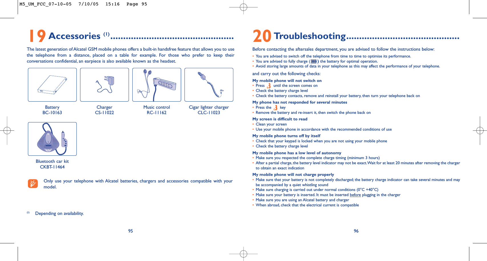 9620Troubleshooting............................................Before contacting the aftersales department, you are advised to follow the instructions below:•You are advised to switch off the telephone from time to time to optimise its performance.•You are advised to fully charge ( )the battery for optimal operation.•Avoid storing large amounts of data in your telephone as this may affect the performance of your telephone.and carry out the following checks:My mobile phone will not switch on•Press  until the screen comes on•Check the battery charge level•Check the battery contacts, remove and reinstall your battery, then turn your telephone back onMy phone has not responded for several minutes•Press the  key•Remove the battery and re-insert it, then switch the phone back on My screen is difficult to read•Clean your screen•Use your mobile phone in accordance with the recommended conditions of useMy mobile phone turns off by itself•Check that your keypad is locked when you are not using your mobile phone•Check the battery charge levelMy mobile phone has a low level of autonomy•Make sure you respected the complete charge timing (minimum 3 hours)•After a partial charge, the battery level indicator may not be exact.Wait for at least 20 minutes after removing the chargerto obtain an exact indicationMy mobile phone will not charge properly•Make sure that your battery is not completely discharged; the battery charge indicator can take several minutes and maybe accompanied by a quiet whistling sound•Make sure charging is carried out under normal conditions (0°C +40°C)•Make sure your battery is inserted. It must be inserted beforeplugging in the charger•Make sure you are using an Alcatel battery and charger•When abroad, check that the electrical current is compatible19Accessories (1) ................................................The latest generation of Alcatel GSM mobile phones offers a built-in handsfree feature that allows you to usethe telephone from a distance, placed on a table for example. For those who prefer to keep theirconversations confidential, an earpiece is also available known as the headset.95BatteryBC-10163Music controlRC-11162 Cigar lighter chargerCLC-11023(1) Depending on availability.Only use your telephone with Alcatel batteries, chargers and accessories compatible with yourmodel.ChargerCS-11022Bluetooth car kit CKBT-11464M5_UM_FCC_07-10-05  7/10/05  15:16  Page 95