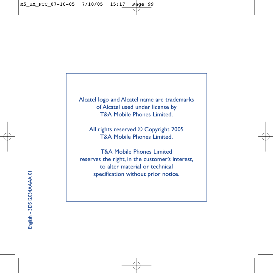 English - 3DS12034AAAA 01Alcatel logo and Alcatel name are trademarks of Alcatel used under license by T&amp;A Mobile Phones Limited.All rights reserved © Copyright 2005 T&amp;A Mobile Phones Limited.T&amp;A Mobile Phones Limited reserves the right, in the customer’s interest,to alter material or technical specification without prior notice.M5_UM_FCC_07-10-05  7/10/05  15:17  Page 99