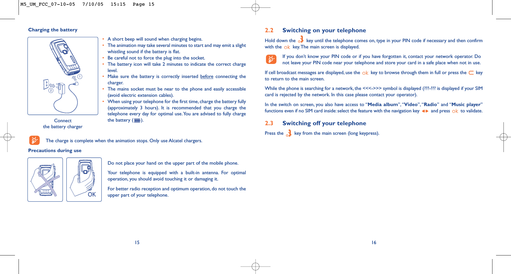 162.2 Switching on your telephoneHold down the  key until the telephone comes on, type in your PIN code if necessary and then confirmwith the  key.The main screen is displayed.If you don’t know your PIN code or if you have forgotten it, contact your network operator. Donot leave your PIN code near your telephone and store your card in a safe place when not in use.If cell broadcast messages are displayed, use the  key to browse through them in full or press the  keyto return to the main screen.While the phone is searching for a network, the &lt;&lt;&lt;-&gt;&gt;&gt; symbol is displayed (???-??? is displayed if your SIMcard is rejected by the network. In this case please contact your operator).In the switch on screen, you also have access to “Media album”, “Video”, “Radio” and “Music player”functions even if no SIM card inside: select the feature with the navigation key  and press  to validate.2.3 Switching off your telephone Press the  key from the main screen (long keypress).Charging the batteryConnect the battery chargerThe charge is complete when the animation stops. Only use Alcatel chargers.Precautions during use15•A short beep will sound when charging begins.•The animation may take several minutes to start and may emit a slightwhistling sound if the battery is flat.•Be careful not to force the plug into the socket.•The battery icon will take 2 minutes to indicate the correct chargelevel.•Make sure the battery is correctly inserted beforeconnecting thecharger.•The mains socket must be near to the phone and easily accessible(avoid electric extension cables).•When using your telephone for the first time, charge the battery fully(approximately 3 hours). It is recommended that you charge thetelephone every day for optimal use.You are advised to fully chargethe battery ( ).Do not place your hand on the upper part of the mobile phone.Your telephone is equipped with a built-in antenna. For optimaloperation, you should avoid touching it or damaging it.For better radio reception and optimum operation, do not touch theupper part of your telephone.M5_UM_FCC_07-10-05  7/10/05  15:15  Page 15