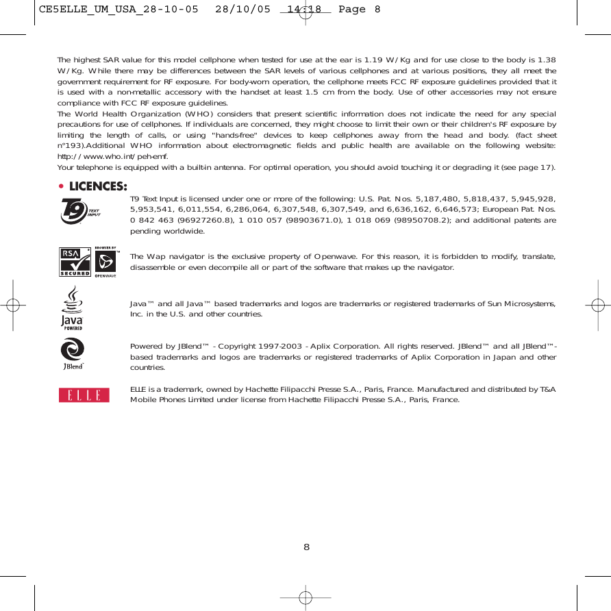 8The highest SAR value for this model cellphone when tested for use at the ear is 1.19 W/Kg and for use close to the body is 1.38W/Kg. While there may be differences between the SAR levels of various cellphones and at various positions, they all meet thegovernment requirement for RF exposure. For body-worn operation, the cellphone meets FCC RF exposure guidelines provided that itis used with a non-metallic accessory with the handset at least 1.5 cm from the body. Use of other accessories may not ensurecompliance with FCC RF exposure guidelines.The World Health Organization (WHO) considers that present scientific information does not indicate the need for any specialprecautions for use of cellphones. If individuals are concerned, they might choose to limit their own or their children&apos;s RF exposure bylimiting the length of calls, or using &quot;hands-free&quot; devices to keep cellphones away from the head and body. (fact sheetn°193).Additional WHO information about electromagnetic fields and public health are available on the following website:http://www.who.int/peh-emf.Your telephone is equipped with a built-in antenna. For optimal operation, you should avoid touching it or degrading it (see page 17).•LICENCES: T9 Text Input is licensed under one or more of the following: U.S. Pat. Nos. 5,187,480, 5,818,437, 5,945,928,5,953,541, 6,011,554, 6,286,064, 6,307,548, 6,307,549, and 6,636,162, 6,646,573; European Pat. Nos.0 842 463 (96927260.8), 1 010 057 (98903671.0), 1 018 069 (98950708.2); and additional patents arepending worldwide.The Wap navigator is the exclusive property of Openwave. For this reason, it is forbidden to modify, translate,disassemble or even decompile all or part of the software that makes up the navigator.Java™ and all Java™ based trademarks and logos are trademarks or registered trademarks of Sun Microsystems,Inc. in the U.S. and other countries.Powered by JBlend™ - Copyright 1997-2003 - Aplix Corporation. All rights reserved. JBlend™ and all JBlend™-based trademarks and logos are trademarks or registered trademarks of Aplix Corporation in Japan and othercountries.ELLE is a trademark, owned by Hachette Filipacchi Presse S.A., Paris, France. Manufactured and distributed by T&amp;AMobile Phones Limited under license from Hachette Filipacchi Presse S.A., Paris, France.®CE5ELLE_UM_USA_28-10-05  28/10/05  14:18  Page 8