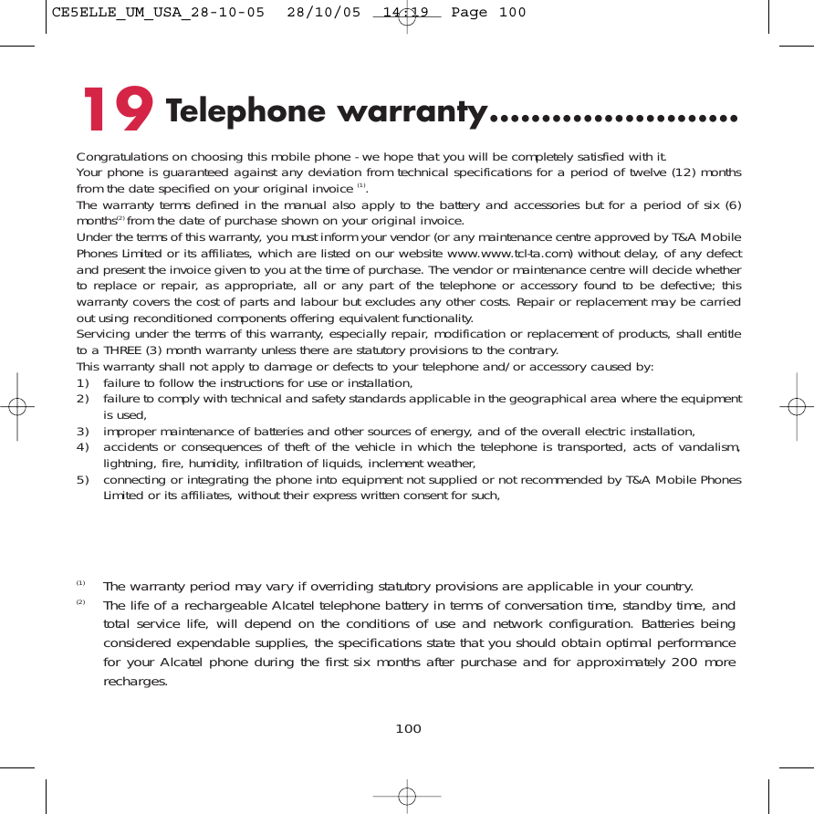 10019 Telephone warranty........................Congratulations on choosing this mobile phone - we hope that you will be completely satisfied with it.Your phone is guaranteed against any deviation from technical specifications for a period of twelve (12) monthsfrom the date specified on your original invoice (1).The warranty terms defined in the manual also apply to the battery and accessories but for a period of six (6)months(2) from the date of purchase shown on your original invoice.Under the terms of this warranty, you must inform your vendor (or any maintenance centre approved by T&amp;A MobilePhones Limited or its affiliates, which are listed on our website www.www.tcl-ta.com) without delay, of any defectand present the invoice given to you at the time of purchase. The vendor or maintenance centre will decide whetherto replace or repair, as appropriate, all or any part of the telephone or accessory found to be defective; thiswarranty covers the cost of parts and labour but excludes any other costs. Repair or replacement may be carriedout using reconditioned components offering equivalent functionality.Servicing under the terms of this warranty, especially repair, modification or replacement of products, shall entitleto a THREE (3) month warranty unless there are statutory provisions to the contrary.This warranty shall not apply to damage or defects to your telephone and/or accessory caused by:1) failure to follow the instructions for use or installation,2) failure to comply with technical and safety standards applicable in the geographical area where the equipmentis used,3) improper maintenance of batteries and other sources of energy, and of the overall electric installation,4) accidents or consequences of theft of the vehicle in which the telephone is transported, acts of vandalism,lightning, fire, humidity, infiltration of liquids, inclement weather,5) connecting or integrating the phone into equipment not supplied or not recommended by T&amp;A Mobile PhonesLimited or its affiliates, without their express written consent for such,(1) The warranty period may vary if overriding statutory provisions are applicable in your country.(2) The life of a rechargeable Alcatel telephone battery in terms of conversation time, standby time, andtotal service life, will depend on the conditions of use and network configuration. Batteries beingconsidered expendable supplies, the specifications state that you should obtain optimal performancefor your Alcatel phone during the first six months after purchase and for approximately 200 morerecharges.CE5ELLE_UM_USA_28-10-05  28/10/05  14:19  Page 100