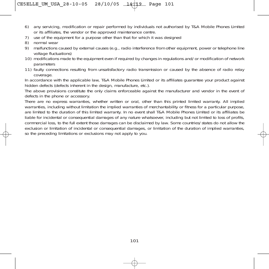 6) any servicing, modification or repair performed by individuals not authorised by T&amp;A Mobile Phones Limitedor its affiliates, the vendor or the approved maintenance centre.7) use of the equipment for a purpose other than that for which it was designed8) normal wear9) malfunctions caused by external causes (e.g., radio interference from other equipment, power or telephone linevoltage fluctuations)10) modifications made to the equipment even if required by changes in regulations and/or modification of networkparameters11) faulty connections resulting from unsatisfactory radio transmission or caused by the absence of radio relaycoverage.In accordance with the applicable law, T&amp;A Mobile Phones Limited or its affiliates guarantee your product againsthidden defects (defects inherent in the design, manufacture, etc.).The above provisions constitute the only claims enforceable against the manufacturer and vendor in the event ofdefects in the phone or accessory.There are no express warranties, whether written or oral, other than this printed limited warranty. All impliedwarranties, including without limitation the implied warranties of merchantability or fitness for a particular purpose,are limited to the duration of this limited warranty. In no event shall T&amp;A Mobile Phones Limited or its affiliates beliable for incidental or consequential damages of any nature whatsoever, including but not limited to loss of profits,commercial loss, to the full extent those damages can be disclaimed by law. Some countries/states do not allow theexclusion or limitation of incidental or consequential damages, or limitation of the duration of implied warranties,so the preceding limitations or exclusions may not apply to you.101CE5ELLE_UM_USA_28-10-05  28/10/05  14:19  Page 101