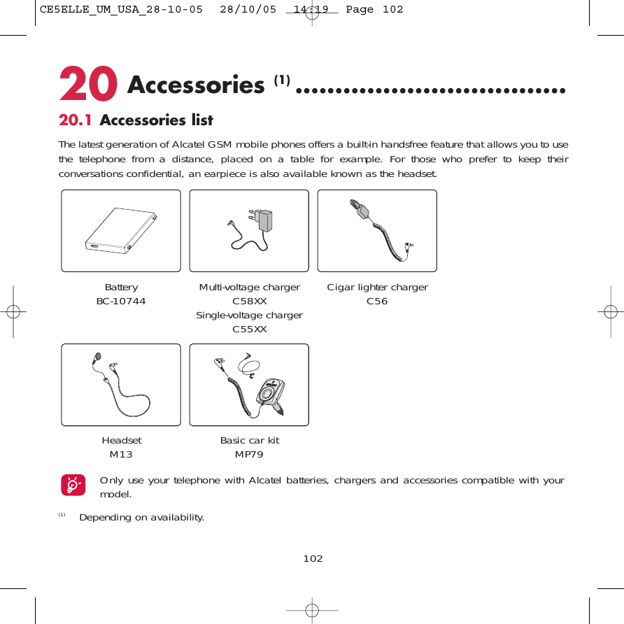 20 Accessories (1) ..................................20.1 Accessories listThe latest generation of Alcatel GSM mobile phones offers a built-in handsfree feature that allows you to usethe telephone from a distance, placed on a table for example. For those who prefer to keep theirconversations confidential, an earpiece is also available known as the headset. 102Battery BC-10744 Cigar lighter chargerC56Basic car kitMP79(1) Depending on availability.Only use your telephone with Alcatel batteries, chargers and accessories compatible with yourmodel.Multi-voltage chargerC58XXSingle-voltage chargerC55XXHeadsetM13CE5ELLE_UM_USA_28-10-05  28/10/05  14:19  Page 102