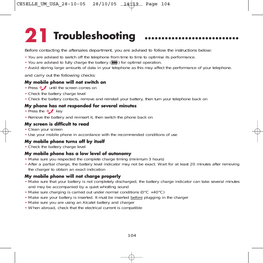 10421 Troubleshooting ............................Before contacting the aftersales department, you are advised to follow the instructions below:•You are advised to switch off the telephone from time to time to optimise its performance.•You are advised to fully charge the battery ( ) for optimal operation.•Avoid storing large amounts of data in your telephone as this may affect the performance of your telephone.and carry out the following checks:My mobile phone will not switch on•Press  until the screen comes on•Check the battery charge level•Check the battery contacts, remove and reinstall your battery, then turn your telephone back onMy phone has not responded for several minutes•Press the  key•Remove the battery and re-insert it, then switch the phone back on My screen is difficult to read•Clean your screen•Use your mobile phone in accordance with the recommended conditions of useMy mobile phone turns off by itself•Check the battery charge levelMy mobile phone has a low level of autonomy•Make sure you respected the complete charge timing (minimum 3 hours)•After a partial charge, the battery level indicator may not be exact. Wait for at least 20 minutes after removingthe charger to obtain an exact indicationMy mobile phone will not charge properly•Make sure that your battery is not completely discharged; the battery charge indicator can take several minutesand may be accompanied by a quiet whistling sound•Make sure charging is carried out under normal conditions (0°C +40°C)•Make sure your battery is inserted. It must be inserted beforeplugging in the charger•Make sure you are using an Alcatel battery and charger•When abroad, check that the electrical current is compatibleCE5ELLE_UM_USA_28-10-05  28/10/05  14:19  Page 104