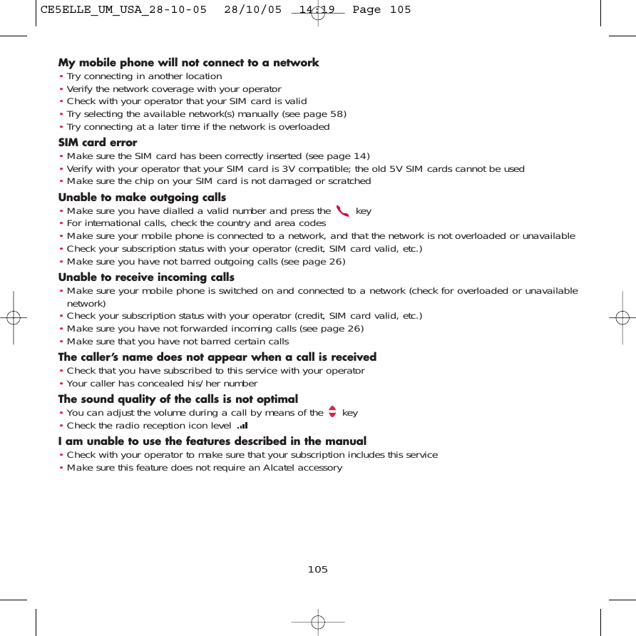 My mobile phone will not connect to a network•Try connecting in another location•Verify the network coverage with your operator•Check with your operator that your SIM card is valid•Try selecting the available network(s) manually (see page 58)•Try connecting at a later time if the network is overloadedSIM card error•Make sure the SIM card has been correctly inserted (see page 14)•Verify with your operator that your SIM card is 3V compatible; the old 5V SIM cards cannot be used•Make sure the chip on your SIM card is not damaged or scratchedUnable to make outgoing calls•Make sure you have dialled a valid number and press the  key•For international calls, check the country and area codes•Make sure your mobile phone is connected to a network, and that the network is not overloaded or unavailable•Check your subscription status with your operator (credit, SIM card valid, etc.)•Make sure you have not barred outgoing calls (see page 26)Unable to receive incoming calls•Make sure your mobile phone is switched on and connected to a network (check for overloaded or unavailablenetwork)•Check your subscription status with your operator (credit, SIM card valid, etc.)•Make sure you have not forwarded incoming calls (see page 26)•Make sure that you have not barred certain callsThe caller’s name does not appear when a call is received•Check that you have subscribed to this service with your operator•Your caller has concealed his/her numberThe sound quality of the calls is not optimal•You can adjust the volume during a call by means of the  key•Check the radio reception icon level I am unable to use the features described in the manual•Check with your operator to make sure that your subscription includes this service•Make sure this feature does not require an Alcatel accessory105CE5ELLE_UM_USA_28-10-05  28/10/05  14:19  Page 105